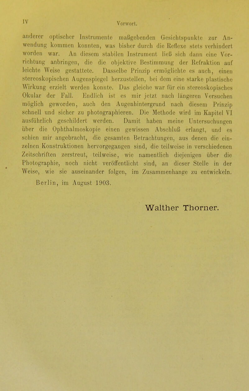 anderer optischer Instrumente maßgebenden Gesichtspunkte zur An- wendung kommen konnten, was bisher durch die Reflexe stets verhindert worden war. An diesem stabilen Instrument ließ sich dann eine Vor- richtung anbringen, die die objektive Bestimmung der Refraktion auf leichte Weise gestattete. Dasselbe Prinzip ermöglichte es auch, einen stereoskopischen Augenspiegel lier/ustellen, bei dem eine starke plastische Wirkung erzielt werden konnte. Das gleiche war für ein stcreoskopisches Okular der Fall. Endlich ist es mir jetzt nach längeren Versuchen möglich geworden, auch den Augenhintergrund nach diesem Prinzip schnell und sicher zu photographieren. Die Methode wird im Kapitel VI ausführlich geschildert werden. Damit haben meine Untersuchungen über die Ophthalmoskopie einen gewissen Abschluß erlangt, und es schien mir angebracht, die gesamten Betrachtungen, aus denen die ein- zelnen Konstruktionen hervorgegangen sind, die teilweise in verschiedenen Zeitschriften zerstreut, teilweise, wie namentlich diejenigen über die Photographie, noch nicht veröffentlicht sind, an dieser Stelle in der Weise, wie sie auseinander folgen, im Zusammenhange zu entwickeln. Berlin, im August 1903. Walther Thorner.