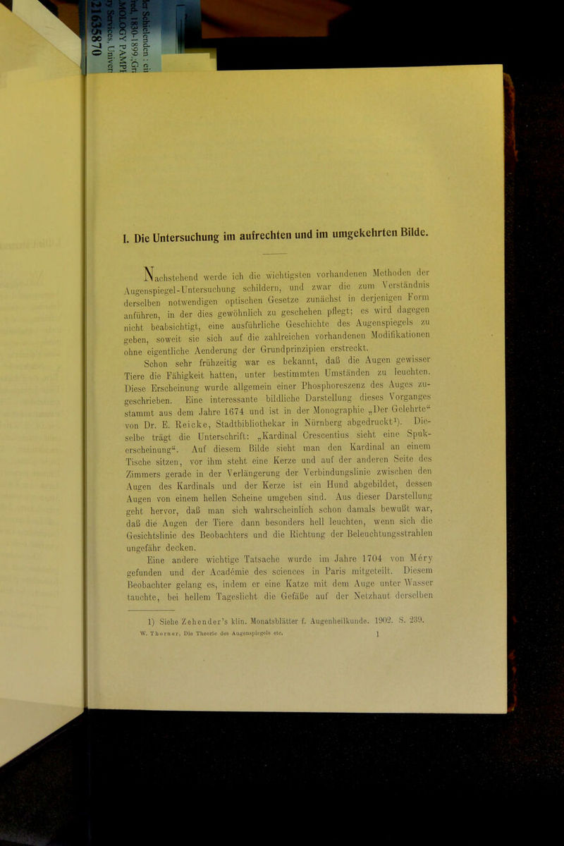 Nachstehend werde ich die wichtigsten vorhandenen Methoden der Augenspiegel-Untersuchung schildern, und zwar die zum Verständnis derselben notwendigen optischen Gesetze zunächst in derjenigen lorm anführen, in der dies gewöhnlich zu geschehen pflegt; es wird dagegen nicht beabsichtigt, eine ausführliche Geschichte des Augenspiegels zu geben, soweit sie sich auf die zahlreichen vorhandenen Modifikationen ohne eigentliche Aenderung der Grundprinzipien erstreckt. Schon sehr frühzeitig war es bekannt, daß die Augen gewisser Tiere die Fähigkeit hatten, unter bestimmten Umständen zu leuchten. Diese Erscheinung wurde allgemein einer Phosphoreszenz des Auges zu- geschrieben. Eine interessante bildliche Darstellung dieses Vorganges stammt aus dem Jahre 1674 und ist in der Monographie „Der Gelehrte von Dr. E. Reicke, Stadtbibliothekar in Nürnberg abgedruckti). Die- selbe trägt die Unterschrift: „Kardinal Crescentius sieht eine Spuk- erscheinung. Auf diesem Bilde sieht man den Kardinal an einem Tische sitzen, vor ihm steht eine Kerze und auf der anderen Seite des Zimmers gerade in der Verlängerung der Verbindungslinie zwischen den Augen des Kardinals und der Kerze ist ein Hund abgebildet, dessen Augen von einem hellen Scheine umgeben sind. Aus dieser Darstellung geht hervor, daß man sich wahrscheinlich schon damals bewußt war, daß die Augen der Tiere dann besonders hell leuchten, wenn sich die Gesichtslinie des Beobachters und die Richtung der Beleuchtungsstrahlen ungefähr decken. Eine andere wichtige Tatsache wurde im Jahre 1704 von Mery gefunden und der Academie des sciences in Paris mitgeteilt. Diesem Beobachter gelang es, indem er eine Katze mit dem Auge unter Wasser tauchte, bei hellem Tageslicht die Gefäße auf der Netzhaut derselben 1) Siehe Zehender's Idin. Monatsblätter f. Augeiilieilkundo. 1902. S. 235:). W. Thorner, Die Theorie des Augenspiegels etc. J