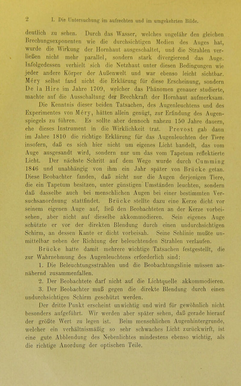 deutlich /II sclicii. Durch das Wasser, wclclics ungefähr den gleichen Brochungscxponcnton wie die durchsichtigen Medien des Auges hat, wurde die Wirkung der Hornhaut ausgeschaltet, und die Strahlen ver- ließen nicht mehr |)arallol, sondern stark divergierend das Auge. Inlolgcdesscn verhielt sich die Net/haut unter diesen Bedingungen wie jeder andere K()rper der Außenwelt und war ebenso leicht sichtbar. M6ry selbst fand nicht die Erklärung für diese Jirscheinung, sondern De la Hire im Jahre 1709, welcher das Phänomen genauer studierte, machte auf die Ausschaltung der ßreclikraft der Hornhaut aufmerksam. Die Kenntnis dieser beiden Tatsachen, des Augenleuchtens und des Experimentes von Mcrj'-, hätten allein genügt, zur Erfindung des Augen- spiegels zu führen. Es sollte aber dennoch nahezu 150 Jahre dauern, ehe dieses Instrument in die Wirklichkeit trat. Prevost gab dann im Jahre 1810 die richtige Erklärung für das Augenleuchten der Tiere insofern, daß es sich hier nicht um eigenes Licht handelt, das vom Auge ausgesandt wird, sondern nur um das vom Tapctum reflektierte Licht. Der nächste Schritt auf dem Wege wurde durch Cumming 1846 und unabhängig von ihm ein Jahr später von Brücke getan. Diese Beobachter fanden, daß nicht nur die Augen derjenigen Tiere, die ein Tapetura besitzen, unter günstigen' Umständen leuchten, sondern daß dasselbe auch bei menschlichen Augen bei einer bestimmten Ver- suchsanordnung stattfindet. Brücke stellte dazu eine Kerze dicht vor seinem eigenen Auge auf, ließ den Beobachteten an der Kerze vorbei- sehen, aber nicht auf dieselbe akkommodieren. Sein eigenes Auge schützte er vor der direkten Blendung durch einen undurchsichtigen Schirm, an dessen Kante er dicht vorbeisah. Seine Sehlinie muffte un- mittelbar neben der Richtung der beleuchtenden Strahlen verlaufen. Brücke hatte damit mehrere wichtige Tatsachen festgestellt, die zur Wahrnehmung des Augenleuchtens erforderlich sind: 1. Die Beleuchtungsstrahlen und die Beobachtungslinie müssen an- nähernd zusammenfallen. 2. Der Beobachtete darf nicht auf die Lichtquelle akkommodieren. 3. Der Beobachter muß gegen die direkte Blendung durch einen undurchsichtigen Schirm geschützt werden. Der dritte Punkt erscheint unwichtig und wird für gewöhnlich nicht besonders aufgeführt. Wir werden aber später sehen, daß gerade hierauf der größte Wert zu legen ist. Beim menschlichen Augenhintergrunde, welcher ein verhältnismäßig so sehr schwaches Licht zurückwirft, ist eine gute Abbiendung des Nebenlichtes mindestens ebenso wichtig, als die richtige Anordung der optischen Teile,