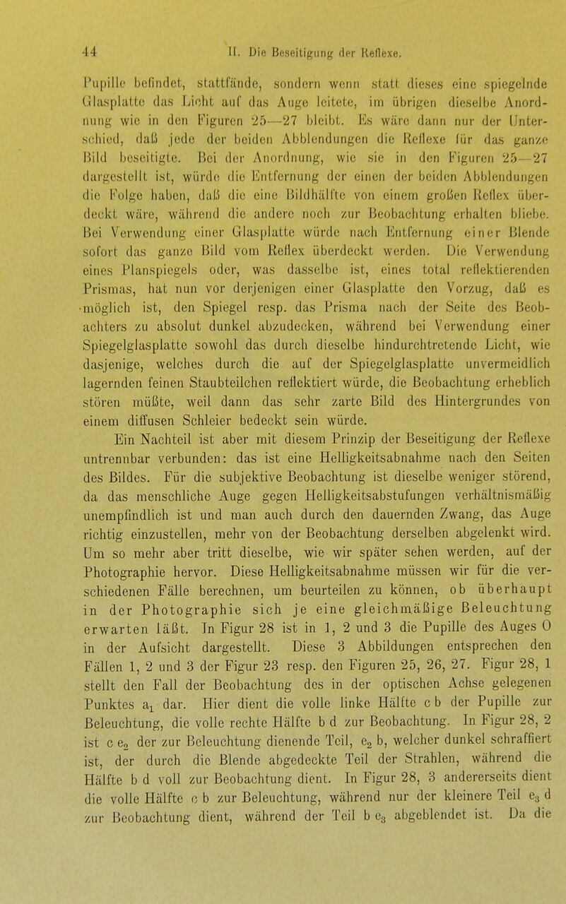 Pupille befindet, stattlande, soiidorn wenn stall, dieses eine spiegelnde Glasplatte das Licht auf das Auge leitete, inn übrigen dieselbe Anord- nung wie in den b'iguron 25—27 bleibt. Es wäre dann nur der IJnter- s(!hied, daß jede der beiden Abblcndungen die Reflexe für das ganze Bild beseitigte. Bei der Anordnung, wie sie in den Figuren 25—27 dargestellt ist, würde die Entfernung der einen der beiden Abbiendungen die Folge haben, daß die eine Bildhäll'te von einem großen ilcflex über- deckt wäre, während die andere noch zur Beobachtung erhalten bliebe. Bei Verwendung einer Glasplatte würde nach Entfernung einer Blende sofort das ganze Bild vom Rellex überdeckt werden. Die V^erwendung eines Planspiegels oder, was dasselbe ist, eines total reflektierenden Prisraas, hat nun vor derjenigen einer Glasplatte den Vorzug, daß es •möglich ist, den Spiegel resp. das Prisma nach der Seite des Beob- achters zu absolut dunkel abzudecken, während bei Verwendung einer Spiegelglasplattc sowohl das durch dieselbe hindurchtretendc Licht, wie dasjenige, welches durch die auf der Spiegelglasplattc unvermeidlich lagernden feinen Staubteilchen reflektiert würde, die Beobachtung erheblich stören müßte, weil dann das sehr zarte Bild des Hintergrundes von einem diffusen Schleier bedeckt sein würde. Ein Nachteil ist aber mit diesem Prinzip der Beseitigung der Reflexe untrennbar verbunden: das ist eine Helligkeitsabnahme nach den Seiten des Bildes. Für die subjektive Beobachtung ist dieselbe weniger störend, da das menschliche Auge gegen llelligkeitsabstufungen verhältnismäßig unempfindlich ist und man auch durch den dauernden Zwang, das Auge richtig einzustellen, mehr von der Beobachtung derselben abgelenkt wird. Um so mehr aber tritt dieselbe, wie wir später sehen werden, auf der Photographie hervor. Diese Helligkeitsabnahme müssen wir für die ver- schiedenen Fälle berechnen, um beurteilen zu können, ob überhaupt in der Photographie sich je eine gleichmäßige Beleuchtung erwarten läßt. In Figur 28 ist in 1, 2 und 3 die Pupille des Auges 0 in der Aufsicht dargestellt. Diese 3 Abbildungen entsprechen den Fällen 1, 2 und 3 der Figur 23 resp. den Figuren 25, 26, 27. Figur 28, 1 stellt den Fall der Beobachtung des in der optischen Achse gelegenen Punktes a^ dar. Hier dient die volle linke Hälfte cb der Pupille zur Beleuchtung, die volle rechte Hälfte b d zur Beobachtung. In Figur 28, 2 ist c Co der zur Beleuchtung dienende Teil, Cg b, welcher dunkel schraffiert ist, der durch die Blende abgedeckte Teil der Strahlen, während die Hälfte b d voll zur Beobachtung dient. In Figur 28, 3 andererseits dient die volle Hälfte c b zur Beleuchtung, während nur der kleinere Teil 63 d zur Beobachtung dient, während der Teil b Cg abgeblendet ist. Da die