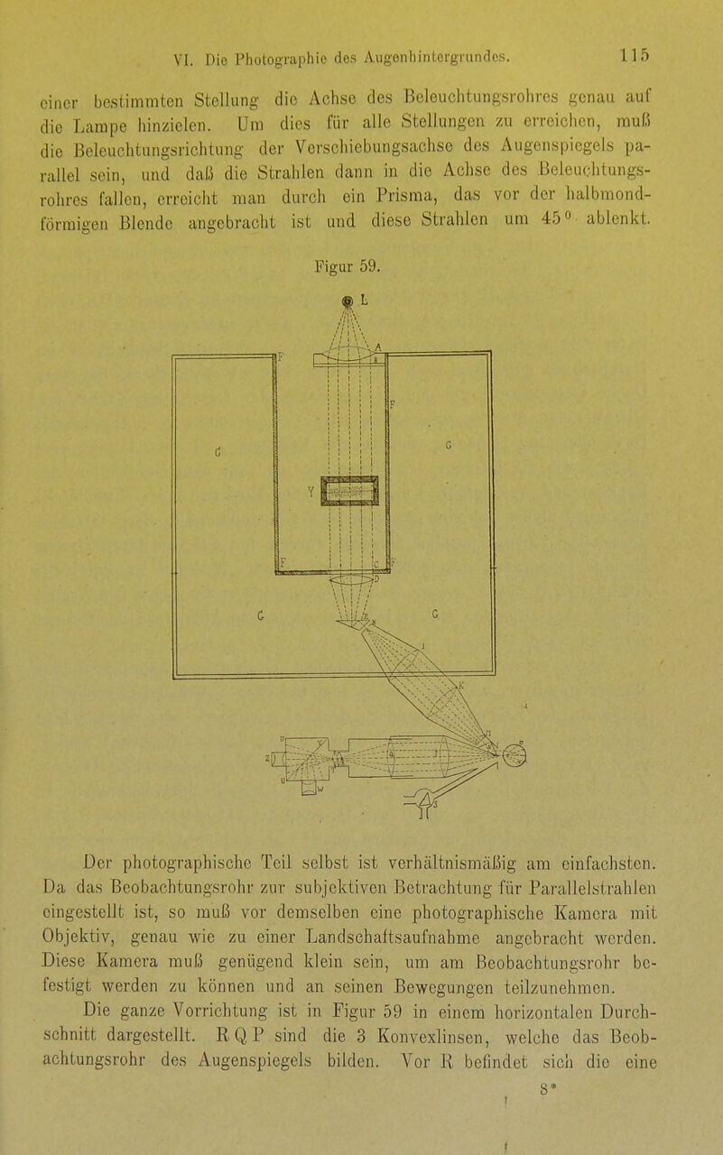 einer bestimmten Stellung die Achse des Beleuchtungsrohres genau auf die Lampe hinzielen. Um dies für alle Stellungen 7ai erreichen, muß die Beleuchtungsrichtung der Verschiebungsachse dos Augenspiegels pa- rallel sein, und daß die Strahlen dann in die Achse dos Beleuohtungs- rohrcs fallen, erreicht man durch ein Prisma, das vor der halbmond- förmigen Blende angebracht ist und diese Strahlen um 45 o- ablenkt. Figur 59. Der photographischc Teil selbst ist verhältnismäliig am einfachsten. Da das Beobachtungsrohr zur subjektiven Betrachtung für Parallelstrahlea eingestellt ist, so muß vor demselben eine photographische Kamera mit Objektiv, genau wie zu einer Landschaftsaufnahme angebracht werden. Diese Kamera muß genügend klein sein, um am Beobachtungsrohr be- festigt werden zu können und an seinen Bewegungen teilzunehmen. Die ganze Vorrichtung ist in Figur 59 in einem horizontalen Durch- schnitt dargestellt. RQP sind die 3 Konvexlinsen, welche das Beob- achtungsrohr des Augenspiegels bilden. Vor R befindet sich die eine 8*