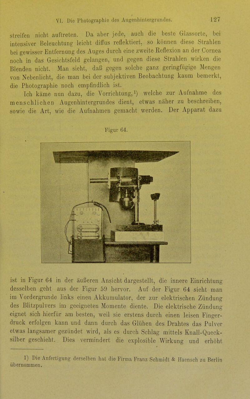 streifen nicht auftreten. Da aber jede, auch die beste Glassorte, bei intensiver Beleuchtung leicht diffus reflektiert, so können diese Strahlen bei gewisser Entfernung des Auges durch eine zweite Reflexion an der Cornea noch in das Gesichtsfeld gelangen, und gegen diese Strahlen wirken die Blenden nicht. Man sieht, daß gegen solche ganz geringfügige Mengen von Nebenlicht, die man bei der subjektiven Beobachtung kaum bemerkt, die Photographie noch empfindlich ist. Ich käme nun dazu, die Vorrichtung,welche zur Aufnahrae des menschlichen Augenhintergrundes dient, etwas näher zu beschreiben, sowie die xArt, wie die Aufnahmen gemacht werden. Der Apparat dazu ist in Figur 64 in der äußeren Ansicht dargestellt, die innere Einrichtung desselben geht aus der Figur 59 hervor. Auf der Figur 64 sieht man im Vordergrunde links einen Akkumulator, der zur elektrischen Zündung des Blitzpulvers im geeigneten Momente diente. Die elektrische Zündung eignet sich hierfür am besten, weil sie erstens durch einen leisen Finger- druck erfolgen kann und dann durch das Glühen des Drahtes das Pulver etwas langsamer gezündet wird, als es durch Schlag mittels Knall-Queck- silber geschieht. Dies vermindert die explosible Wirkung und erhöht 1) Die Anfertigung derselben hat die Firma Franz Schmidt & Haensch zu Berlin übernommen. Figur 64.