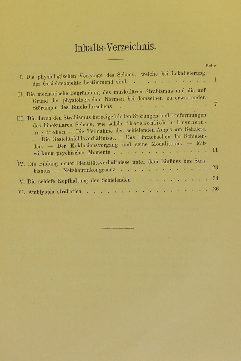 Inhalts-Verzeichnis. Seite I. Die physiologischen Vorgänge des Sehens, welche bei Lokalisierung der Gesichtsobjekte bestimmend sind n Die mechanische Begründung des muskulären Strabismus und die auf Grund der physiologischen Normen bei demselben zu erwartenden Störungen des Binokularsehens III Die durch den Strabismus herbeigeführten Störungen und Umformungen des binokularen Sehens, wie solche thatsächlich in Erschein- ung treten.— Die Teilnahme des schielenden Auges am Sehakte. — Die Gesichtsfeldsverhältnisse. — Das Einfachsehen der Schielen- den. — Der Exklusionsvorgang imd seine Modalitäten. — Mit- wirkung psychischer Momente iv. Die Bildung neuer Identitätsverhältnisse unter dem Einfluss des Stra- bismus. — Netzhautinkongruenz V. Die schiefe Kopfhaltung der Schielenden ^4 YI. Amblyopia strabotica