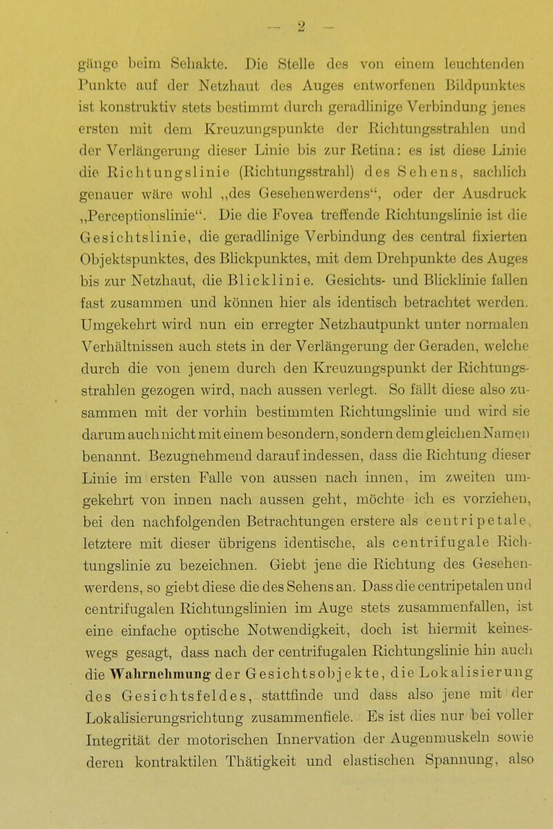 gänge beim Seliakte. Die Stelle des von einem leuchtenden Punkte auf der Netzhaut des Auges entworfenen Bildpunktes ist konstruktiv stets bestimmt durch geradlinige Verbindung jenes ersten mit dem Kreuzungspunkte der Richtungsstrahlen und der Verlängerung dieser Linie bis zur Retina: es ist diese Linie die Richtungslinie (Richtungsstrahl) des Sehens, sachhch genauer wäre wohl „des Gesehenwerdens, oder der Ausdruck , „Perceptionslinie. Die die Fovea treffende Richtungslinie ist die I Gesichtslinie, die geradlinige Verbindung des central fixierten ; Objektspunktes, des Blickpunktes, mit dem Drehpunkte des Auges bis zur Netzhaut, die Blicklinie. Gesichts- und Blicklinie fallen fast zusammen und können hier als identisch betrachtet werden. Umgekehrt wird nun ein erregter Netzhautpunkt unter normalen : Verhältnissen auch stets in der Verlängerung der Geraden, welche ; durch die von jenem durch den Kreuzungspunkt der Richtungs- ' strahlen gezogen wird, nach aussen verlegt. So fällt diese also zu- , sammen mit der vorhin bestimmten Richtungslinie und wird sie ] darum auch nicht mit einem besondern, sondern dem gleichen Namen ^ benannt. Bezugnehmend darauf indessen, dass die Richtung dieser j Linie im ersten Falle von aussen nach innen, im zweiten um- • gekehrt von innen nach aussen geht, möchte ich es vorziehen, j bei den nachfolgenden Betrachtungen erstere als centripetale, i letztere mit dieser übrigens identische, als centrifugale Rieh- j tungslinie zu bezeichnen. Giebt jene die Richtung des Gesehen- j Werdens, so giebt diese die des Sehens an. Dass die centripetalen und | centrifugalen Richtungshnien im Auge stets zusammenfallen, ist , eine einfache optische Notwendigkeit, doch ist hiermit keines- wegs gesagt, dass nach der centrifugalen Richtungslinie hin auch \ die Walirnehmung der Gesichtsobjekte, die Lokalisierung des Gesichtsfeldes, stattfinde und dass also jene mit der \ Lokahsierungsrichtung zusammenfiele. Es ist dies nur bei voller ' Integrität der motorischen Innervation der Augenmuskeln sowie deren kontraktilen Thätigkeit und elastischen Spannung, also '