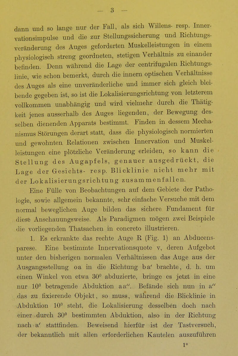 dann und so lange nur der Fall, als sich Willens- resp. Inner- vationsimpulse und die zur Stellungssicherung und Richtungs- veränderung des Auges geforderten Muskelleistungen in einem physiologisch streng geordneten, stetigen Verhältnis zu einander befinden. Denn wäln-end die Lage der centrii'ugalen Richtungs- linie, wie schon bemerkt, dm-ch die Innern optischen Verhältnisse des Auges als eine unveränderliche und immer sich gleich blei- bende gegeben ist, so ist die LokaHsierungsrichtung von letzterem vollkommen unabhängig und wird vielmehr durch die Thätig- keit jenes ausserhalb des Auges hegenden, der Bewegung des- selben dienenden Apparats bestimmt. Finden in dessem Mecha- nismus Störungen derart statt, dass die physiologisch normierten und gewohnten Relationen zwischen Innervation und Muskel- leistungen eine plötzhche Veränderung erleiden, so kann die Stellung des Augapfels, genauer ausgedrückt, die Lage der Gesichts- resp. Blicklinie nicht mehr mit der Lokalisierungsrichtung zusammenfallen. Eine Fülle von Beobachtungen auf dem Gebiete der Patho- logie, sowie allgemein bekannte, sehr einfache Versuche mit dem normal beweghchen Auge bilden das sichere Fundament für diese Anschauungsweise. Als Paradigmen mögen zwei Beispiele die vorliegenden Thatsachen in concreto illustrieren. 1. Es erkrankte das rechte Auge R (Fig. 1) an Abduceus- parese. Eine bestimmte Tnnervationsquote v, deren Aufgebot unter den bisherigen normalen Verhältnissen das Auge aus der Ausgangsstellung oa in die Richtung ba' brachte, d. h. um einen Winkel von etwa 30° abduzierte, bringe es jetzt in eine nur 10° betragende Abduktion aa. Befände sich nun in a das zu fixierende Objekt, so muss, während die Blicklinie in Abduktion 10° steht, die Lokalisierung desselben doch nach einer durch 30° bestimmten Abduktion, also in der Richtung nach a' stattfinden. Beweisend hierfür ist der Tastversuch, der bekanntlich mit allen erforderlichen Kautelen auszuführen 1*