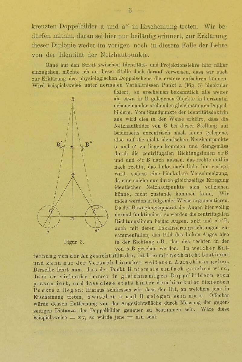 -lif—Aii kreuzten Doppelbilder u und a in Erscheinung treten. Wir be- dürfen mithin, daran sei hier nur beiläufig erinnert, zur Erklärung dieser Diplopie weder im vorigen noch in diesem Falle der Lehre von der Identität der Netzhautpunkte. Ohne auf den Streit zwischen Identitats- und Projektionslehre hier näher einzugehen, möchte ich an dieser Stelle doch darauf verweisen, dass wir auch zur Erklärung des physiologischen Doppelsehens die erstere entbehren können. Wird beispielsweise unter normalen Verhältnissen Punkt a (Fig. 3) binokular fixiert, 80 erscheinen bekanntlich alle weiter B ab, etwa in B gelegenen Objekte in horizontal nebeneinander stehenden gleichnamigen Doppel- bildern. Vom Standpunkte der Identitätsdoktrin aus wird dies in der Weise erklärt, dass die Netzhautbilder von B bei dieser Stellung auf beiderseits excentrisch nach innen gelegene, also auf die nicht identischen Netzhautpunkte 0 und o' zu liegen kommen und demgemäss durch die centrifugalen Richtungslinien orB und und o'r'B nach aussen, das rechte mithin nach rechts, das linke nach links hin verlegt wird, sodass eine binokulare Verschmelzung, da eine solche nur durch gleichzeitige Erregung identischer Netzhautpunkte sich vollziehen könne, nicht zustande kommen kann. Wir indes werden in folgender Weise argumentieren. Da der Bewegungsapparat der Augen hier völlig normal funktioniert, so werden die centrifugalen Richtungslinien beider Augen, orB und o'r'B, auch mit deren Lokalisierungsrichtungen zu- sammenfallen, das Bild des linken Auges also Figur 3. in der Richtung oB, das des rechten in der von o'B gesehen werden. In welcher Ent- fernung von der Angesichtsfläche, ist hiermit noch nicht bestimmt und kann nur der Versuch hierüber weiteren Aufschluss geben. Derselbe lehrt nun, dass der Punkt B niemals einfach gesehen wird, dass er vielmehr immer in gleichnamigen Doppelbildern sich präsentiert, und dass diese stets hinter dem binokular fixierten Punkte a liegen: Hieraus schliessen wir, dass der Ort, an welchem jene in Erscheinung treten, zwischen a und B gelegen sein muss. Offenbar würde dessen Entfernung von der Angesichtsfläche durch Messung der gegen- seitigen Distanze der Doppelbilder genauer zu bestimmen sein. Wäre diese beispielsweise = xy, so würde jene = mn sein.