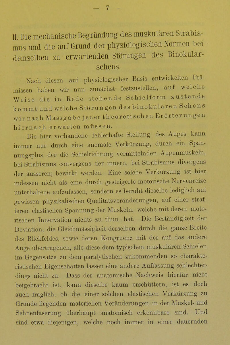 11. Die meclianisclie Begründung des muskulären Strabis- mus und die auf Grund der pliysiologisclien Normen bei demselben zu erwartenden Störungen des Binokular- seliens. Nach diesen auf physiologischer Basis entwickeltou Prä- missen haben wir nun zunächst fest/Aistellen, auf welche Weise die in Rede stehende Schielform zustande kommt und welche Störungen des binokularen Sehens wir nach Massgab e jener th eoretisehen Erörter ungen hiernach erwarten müssen. Die hier vorhandene fehlerhafte Stellung des Auges kann immer nur durch eine anomale Verkürzung, durch ein Span- nungsplus der die Schielrichtung vermittelnden Augenmuskeln, bei Strabismus convergens der innern, bei Strabismus divergens der äusseren, bewirkt werden. Eine solche Verkürzung ist hier indessen nicht als eine durch gesteigerte motorische Nervenreize unterhaltene aufzufassen, sondern es beruht dieselbe ledighch auf gewissen physikalischen Quahtätsveränderungen, auf einer straf- feren elastischen Spannung der Muskeln, welche mit deren moto- rischen Innervation nichts zu thun hat. Die Beständigkeit der Deviation, die Gleichmässigkeit derselben durch die ganze Breite des Bhckfeldes, sowie deren Kongruenz mit der auf das andere Auge übertragenen, alle diese dem typischen muskulären Schielen im Gegensatze zu dem paralytischen zukommenden so charakte- ristischen Eigenschaften lassen eine andere Auffassung schlechter- dings nicht zu. Dass der anatomische Nachweis hierfür nicht beigebracht ist, kann dieselbe kaum erschüttern, ist es doch auch fraghch, ob die einer solchen elastischen Verkürzung zu Grunde liegenden materiellen Veränderungen in der Muskel- und Sehnenfaserung überhaupt anatomisch erkennbare sind. Und sind etwa diejenigen, welche noch immer in einer dauernden