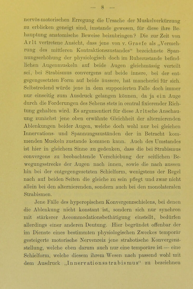 nervös-motorischen Erregung die Ursache der Muskelverkürzung zu erbUcken geneigt sind, imstande gewesen, für diese ihre Be- hauptung anatomische Beweise beizubringen ? Die zur Zeit von Arlt vertretene Ansicht, dass jene von v. Graefe als „Vermeh- rung des mittleren Kontraktionszustandes bezeichnete Span- nungserhöhung der physiologisch doch im Ruhezustande befind- lichen Augenmuskeln auf beide Augen gleichmässig verteilt sei, bei Strabismus convergens auf beide innere, bei der ent- gegengesetzten Form auf beide äussere, hat mancherlei für sich. Selbstredend würde jene in dem supponierten Falle doch immer nur einseitig zum Ausdruck gelangen können, da ja ein Auge durch die Forderungen des Sehens stets in central fixierender Rich- tung gehalten wird. Es argumentiert für diese Arlt sehe Anschau- ung zunächst jene oben erwähnte Gleichheit der alternierenden Ablenkungen beider Augen, welche doch wohl nur bei gleichen Innervations- und Spannungszuständen der in Betracht kom- menden Muskeln zustande kommen kann. Auch des Umstandes ist hier in gleichem Sinne zu gedenken, dass die bei Strabismus convergens zu beobachtende Verschiebung der seitlichen Be- wegungsstrecke der Augen nach innen, sowie die nach aussen hin bei der entgegengesetzten Schielform, wenigstens der Regel nach auf beiden Seiten die gleiche zu sein pflegt xmd zwar nicht allein bei den alternierenden, sondern auch bei den monolateralen Strabismen. Jene Fälle des hyperopischen Konvergenzschielens, bei denen die Ablenkung nicht konstant ist, sondern sich nur sjmchron mit stärkerer Accommodationsbethätigung einstellt, bedürfen allerdings einer anderen Deutung. Hier begründet offenbar der im Dienste eines bestimmten physiologischen Zweckes temporär gesteigerte motorische Nervenreiz jene strabotische Konvergenz- stellung, welche eben darum auch nur eine temporäre ist — eine Schielform, welche diesem ihrem Wesen nach passend wohl mit dem Ausdruck ,,Innervationsstrabismus zu bezeichnen