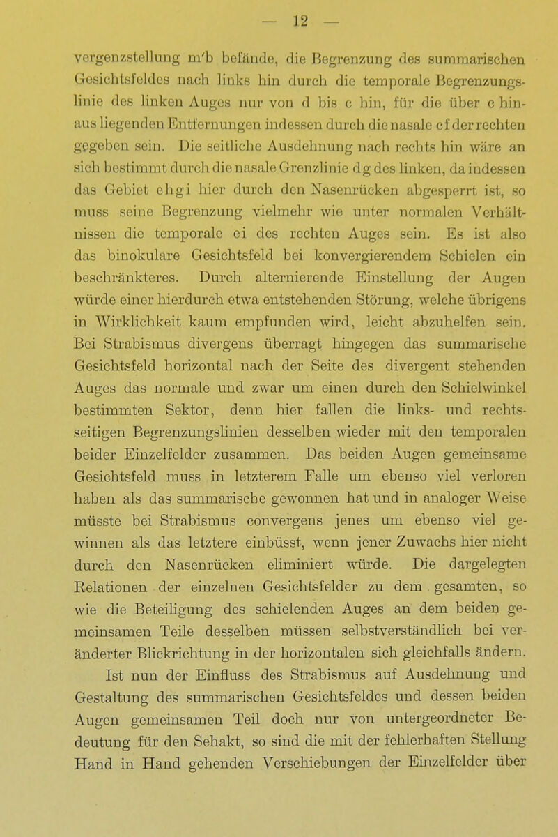 vergenzstellung m'b befände, die Begrenzung des summarischen Gesichtsfeldes nach links hin durch die temporale Begrenzungs- liuie des Unken Auges nur von d bis c hin, für die über c hin- aus liegenden Entfernungen indessen durch die nasale cf der rechten gegeben sein. Die seitliche Ausdehnung nach rechts hin wäre an sich bestimmt dui-ch die nasale Grenzlinie dg des linken, da indessen das Gebiet ehgi hier durch den Nasenrücken abgesperrt ist, so muss seine Begrenzung vielmehr wie unter normalen Verhalt- Bissen die temporale ei des rechten Auges sein. Es ist also das binokulare Gesichtsfeld bei konvergierendem Schielen ein beschränkteres. Durch alternierende Einstellung der Augen würde einer hierdurch etwa entstehenden Störung, welche übrigens in Wirklichkeit kaum empfunden wird, leicht abzuhelfen sein. Bei Strabismus divergens überragt hingegen das summarische Gesichtsfeld horizontal nach der Seite des divergent stehenden Auges das normale und zwar um einen durch den Schielwinkel bestimmten Sektor, denn hier fallen die links- und rechts- seitigen Begrenzungslinien desselben wieder mit den temporalen beider Einzelfelder zusammen. Das beiden Augen gemeinsame Gesichtsfeld muss in letzterem Falle um ebenso viel verloren haben als das summarische gewonnen hat und in analoger Weise müsste bei Strabismus convergens jenes um ebenso viel ge- winnen als das letztere einbüsst, wenn jener Zuwachs hier nicht durch den Nasenrücken eliminiert würde. Die dargelegten Relationen der einzelnen Gesichtsfelder zu dem . gesamten, so wie die Beteihgung des schielenden Auges an dem beiden ge- meinsamen Teile desselben müssen selbstverständlich bei ver- änderter Blickrichtung in der horizontalen sich gleichfalls ändern. Ist nun der Einfluss des Strabismus auf Ausdehnung und Gestaltung des summarischen Gesichtsfeldes und dessen beiden Augen gemeinsamen Teil doch nur von untergeordneter Be- deutung für den Sehakt, so sind die mit der fehlerhaften Stellung Hand in Hand gehenden Verschiebungen der Einzelfelder über