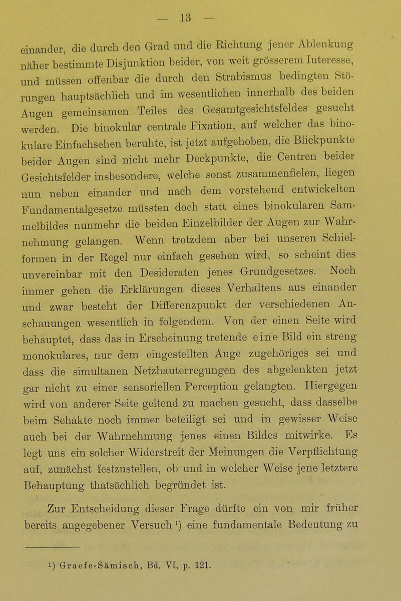 einander, die durch den Grad und die Richtung jener Ablenkung näher bestimmte Disjunktion beider, von weit grösserem Interesse, und müssen offenbar die durch den Strabismus bedingten Stö- rungen hauptsächlich und im wesentlichen innerhalb des beiden Augen gemeinsamen Teiles des Gesamtgesichtsfeldes gesucht werden. Die binokular centrale Fixation, auf welcher das bino- kulare Einfachsehen beruhte, ist jetzt aufgehoben, die Blickpunkte beider Augen sind nicht mehr Deckpunkte, die Centren beider Gesichtsfelder insbesondere, welche sonst zusammenfielen, liegen nun neben einander und nach dem vorstehend entwickelten Fundamentalgesetze müssten doch statt eines binokularen Sam- melbildes nunmehr die beiden Einzelbilder der Augen zur Wahr- nehmung gelangen. Wenn trotzdem aber bei unseren Schiel- formen in der Regel nur einfach gesehen wird, so scheint dies unvereinbar mit den Desideraten jenes Grundgesetzes. Noch immer gehen die Erklärungen dieses Verhaltens aus einander und zwar besteht der DifEerenzpunkt der verschiedenen An- schauungen wesentHch in folgendem. Von der einen Seite wird behauptet, dass das in Erscheinung tretende eine Bild ein streng monokulares, nur dem eingestellten Auge zugehöriges sei und dass die simultanen Netzhauterregungen des abgelenkten jetzt gar nicht zu einer sensoriellen Perception gelangten. Hiergegen wird von anderer Seite geltend zu machen gesucht, dass dasselbe beim Sehakte noch immer beteihgt sei und in gewisser Weise auch bei der Wahrnehmung jenes einen Bildes mitwirke. Es legt uns ein solcher Widerstreit der Meinungen die Verpflichtung auf, zunächst festzustellen, ob und in welcher Weise jene letztere Behauptung thatsächlich begründet ist. Zur Entscheidung dieser Frage dürfte ein von mir früher bereits angegebener Versuch') eine fundamentale Bedeutung zu