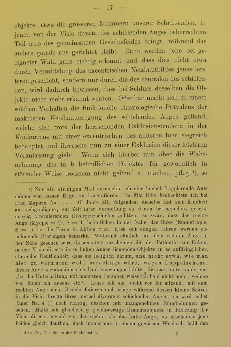 Objekte, etwa die grösseren Nummern unserer Schriftskalen, in jenen von der Visio directa des schielenden Auges beherrschten Teil ndo des gemeinsamen Gesiclitsfeldes bringt, während das andere gerade aus gerichtet bleibt. Dann werden jene bei ge- eigneter Wahl ganz richtig erkannt und dass dies nicht etwa durch Vermittelung des excentrischen Netzhautbildes jenes letz- teren geschieht, sondern nur durch die des centralen des schielen- den, wird dadurch bewiesen, dass bei Schluss desselben die Ob- jekte nicht mehr erkannt werden. Offenbar macht sich in einem solchen Verhalten die funktionelle physiologische Prävalenz der makularen Netzhauterregung des schielenden Auges geltend, welche sich trotz der herrschenden Exklusionstendenz in der Konkurrenz mit einer excentrischen des anderen hier siegreich behauptet und ihrerseits nun zu einer Exklusion dieser letzteren Veranlassung giebt. Wenn sich hierbei nun aber die Wahr- nehmung des in b befindlichen Objektes für gewöhnhch in störender Weise trotzdem nicht geltend zu machen pflegt'), so 1) Nur ein einziges Mal vermochte ich eine höchst ft-appierende Aus- nahme von dieser Regel zu konstatieren. Im Mai 1884 beobachtete ich bei Frau Majorin Au . . . ., 40 Jahre alt, folgendes: dieselbe hat seit Kindheit an hochgradigem, zur Zeit ihrer Vorstellung ca. 6 mm betragenden, gesetz- mässig alternierenden Divergenzschielen gelitten, so zwar, dass das rechte Auge (Myopie = ^ja, S = 1) beim Sellen in der Nähe, das linke (Emmetropie, S = 1) für die Ferne in Aktion trat. Erst seit einigen Jahren werden zu- nehmende Störungen bemerkt. Während nämlich mit dem rechten Auge in der Nähe gesehen wird (Lesen etc.), erscheinen die der Patientin zur linken, in der Visio directa ihres linken Auges liegenden Objekte in so aufdringlicher, störender Deutlichkeit, dass sie lediglich darum, und nicht etwa, wie man hier zu vermuten wohl berechtigt wäre, wegen Doppelsehens, dieses Auge zuzukneifen sich bald gezwungen fühlte.^ Sie sagt unter anderem: „bei der Unterhaltung mit mehreren Personen weiss ich bald nickt mehr, welche von ihnen ich ansehe etc Lasse ich sie, dicht vor ihr sitzend, mit dem rechten Auge mein Gesicht fixieren und bringe während dessen kleine Schrift in die Visio directa ihres hierbei divergent schielenden Auges, so wird selbst Jäger Nr. 4 (!) noch richtig, obschon mit unangenehmen Empfindungen ge- sehen. Halte ich gleichzeitig gleichwertige Gesichtsobjekte in Richtung der Visio directa sowohl vor das rechte als das linke Auge, so erscheinen jene beiden gleich deutlich, doch immer nur in einem gewissen Wechsel, bald das Qraefe, Das Sehen der Schielenden. 2