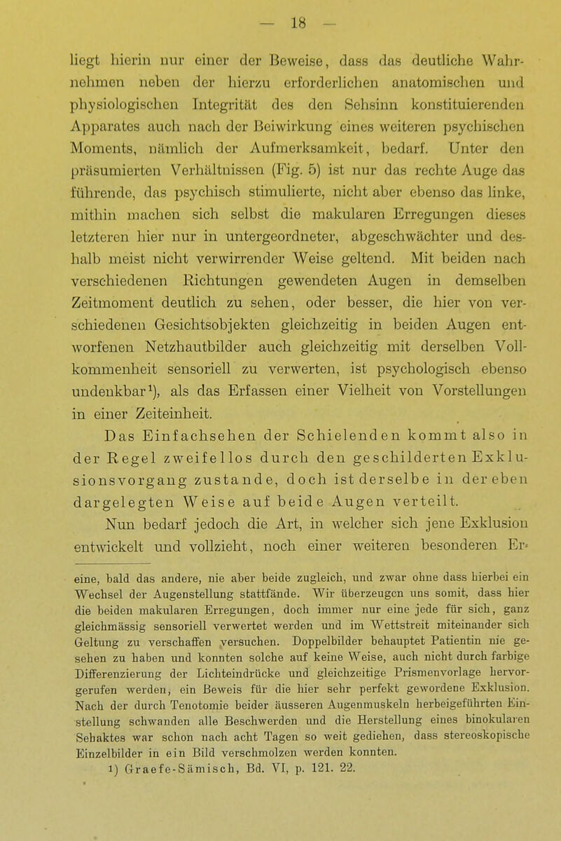 liegt hierin nur einer der Beweise, dass das deutliche Wahr- nehmen neben der hierzu erforderlichen anatomischen und '. physiologischen Integrität des den 8ehsinn konstituierenden Apparates auch nach der Beiwirkung eines weiteren psychischen | Moments, nämlich der Aufmerksamkeit, bedarf. Unter den j präsumierten Verhältnissen (Fig. 5) ist nur das rechte Auge das ! führende, das psychisch stimulierte, nicht aber ebenso das linke, ^ mithin machen sich selbst die makularen Erregungen dieses ', letzteren hier nur in untergeordneter, abgeschwächter und des- | halb meist nicht verwirrender Weise geltend. Mit beiden nach ] verschiedenen Richtungen gewendeten Augen in demselben Zeitmoment deutlich zu sehen, oder besser, die hier von ver- j schiedenen Gesichtsobjekten gleichzeitig in beiden Augen ent- worfenen Netzhautbilder auch gleichzeitig mit derselben Voll- kommenheit sensoriell zu verwerten, ist psychologisch ebenso undenkbar^), als das Erfassen einer Vielheit von Vorstellungen ; in einer Zeiteinheit. Das Einfachsehen der Schielenden kommt also in der Regel zweifellos durch den geschilderten Exklu- sionsvorgang zustande, doch ist derselbe in der eben dargelegten Weise auf beide Augen verteilt. Nun bedarf jedoch die Art, in welcher sich jene Exklusion entwickelt und vollzieht, noch einer weiteren besonderen Er= eine, bald das andere, nie aber beide zugleich, und zwar ohne dass hierbei ein Wechsel der Augenstellung stattfände. Wir überzeugen uns somit, dass hier die beiden makularen Erregungen, doch immer nur eine jede für sich, ganz | gleichmässig sensoriell verwertet werden und im Wettstreit miteinander sich j Geltung zu verschaffen versuchen. Doppelbilder behauptet Patientin nie ge- sehen zu haben und konnten solche auf keine Weise, auch nicht durch farbige j Differenzierung der Lichteindrücke und gleichzeitige Prismenvorlage hervor- gerufen werden, ein Beweis für die hier sehr perfekt gewordene Exklusion. I Nach der durch Tenotomie beider äusseren Augenmuskeln herbeigeführten Ein- | Stellung schwanden alle Beschwerden und die Herstellung eines binokularen j Sehaktes war schon nach acht Tagen so weit gediehen, dass stereoskopische ^ Einzelbilder in ein Bild verschmolzen werden konnten. J 1) Graefe-Sämisch, Bd. VI, p. 121. 22. j