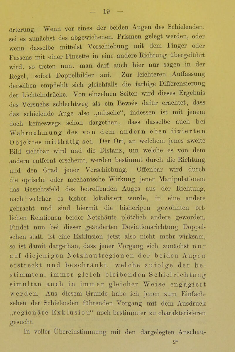 örterung. Wenn vor eines der beiden Augen des Schielenden, sei es zunächst des abgewichenen, Prismen gelegt werden, oder wenn dasselbe mittelst Verschiebung mit dem Finger oder Fassens mit einer Piucette in eine andere Richtung übergeführt wird, so treten nun, man darf auch hier nur sagen in der Kegel, sofort Doppelbilder auf. Zur leichteren Auffassung derselben empfiehlt sich gleichfalls die farbige Differenzierung der Lichteindrücke. Von einzelnen Seiten wird dieses Ergebnis des Versuchs schlechtweg als ein Beweis dafür erachtet, dass das schielende Auge also „mitsehe, indessen ist mit jenem doch keineswegs schon dargethan, dass dasselbe auch bei Wahrnehmung des von dem andern eben fixierten Objektes mitthätig sei. Der Ort, an welchem jenes zweite Bild sichtbar wird und die Distanz, um welche es von dem andern entfernt erscheint, werden bestimmt durch die Richtung und den Grad jener Verschiebung. Offenbar wird durch die optische oder mechanische Wirkung jener Manipulationen das Gesichtsfeld des betreffenden Auges aus der Richtung, nach welcher es bisher lokahsiert wurde, in eine andere gebracht und sind hiermit die bisherigen gewohnten ört- lichen Relationen beider Netzhäute plötzlich andere geworden. Findet nun bei dieser geänderten Deviationsrichtung Doppel- sehen statt, ist eine Exklusion jetzt also nicht mehr wirksam, so ist damit dargethan, dass jener Vorgang sich zunächst nur auf diejenigen Netzhautregionen der beiden Augen erstreckt und beschränkt, welche zufolge der be- stimmten, immer gleich bleibenden Schielrichtung simultan auch in immer gleicher Weise engagiert werden. Aus diesem Grunde habe ich jenen zum Einfach- sehen der Schielenden führenden Vorgang mit dem Ausdruck „regionäre Exklusion noch bestimmter zu charakterisieren gesucht. In voller Übereinstimmung mit den dargelegten Anschau- 2*