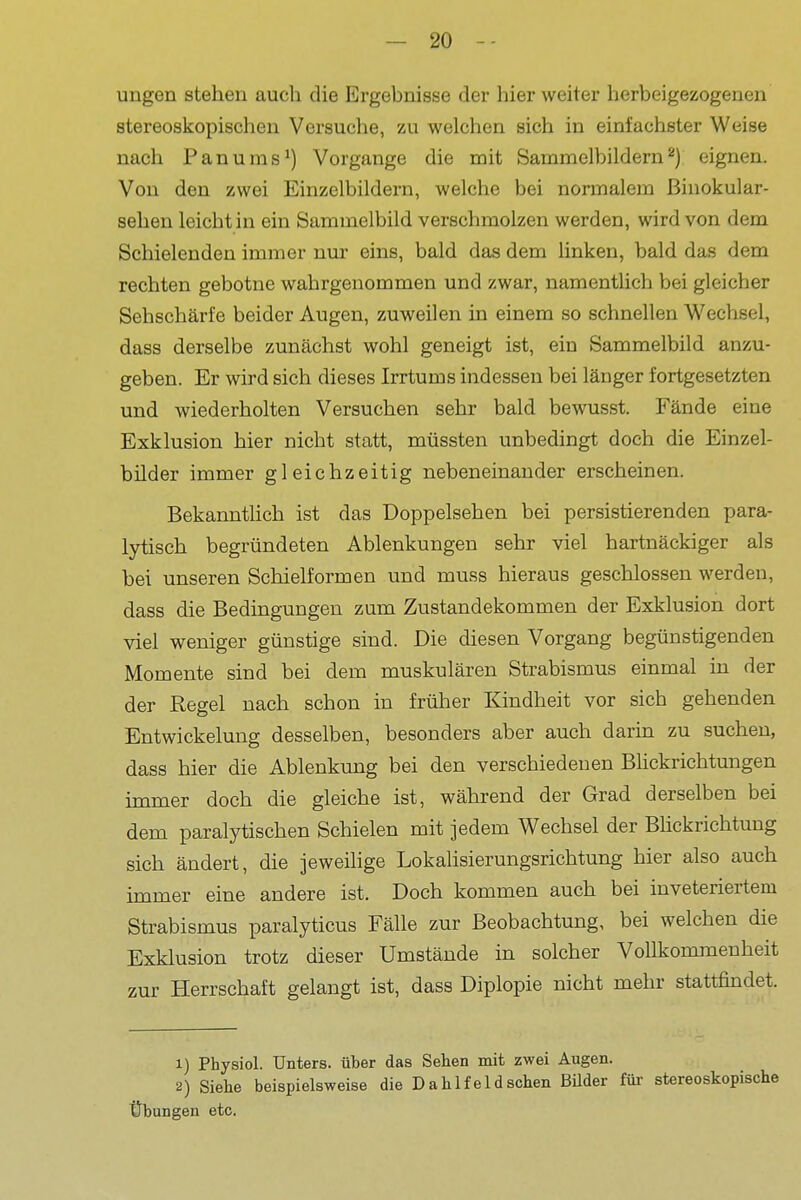 - 2Ü I ungen stehen auch die Ergebnisse der hier weiter herbeigezogenen stereoskopischeu Versuche, zu welchen sich in einfachster Weise nach Panums^) Vorgange die mit Sammelbildern^) eignen, i Von den zwei Einzelbildern, welche bei normalem Binokular- ' sehen leicht in ein Sammelbild verschmolzen werden, wird von dem Schielenden immer nur eins, bald das dem linken, bald das dem | rechten gebotne wahrgenommen und zwar, namenthch bei gleicher Sehschärfe beider Augen, zuweilen in einem so schnellen Wechsel, ' dass derselbe zunächst wohl geneigt ist, ein Sammelbild anzu- j geben. Er wird sich dieses Irrtums indessen bei länger fortgesetzten | und wiederholten Versuchen sehr bald bewusst. Fände eine Exklusion hier nicht statt, müssten unbedingt doch die Einzel- 1 bilder immer gleichzeitig nebeneinander erscheinen. ' BekanntHch ist das Doppelsehen bei persistierenden para- lytisch begründeten Ablenkungen sehr viel hartnäckiger als bei unseren Schielformen und muss hieraus geschlossen werden, dass die Bedingungen zum Zustandekommen der Exklusion dort viel weniger günstige sind. Die diesen Vorgang begünstigenden | Momente sind bei dem muskulären Strabismus einmal in der | der Regel nach schon in früher Kindheit vor sich gehenden Entwickelung desselben, besonders aber auch darin zu suchen, dass hier die Ablenkung bei den verschiedenen Bhckrichtungen immer doch die gleiche ist, während der Grad derselben bei dem paralytischen Schielen mit jedem Wechsel der Blickrichtung j sich ändert, die jeweihge Lokalisierungsrichtung hier also auch , immer eine andere ist. Doch kommen auch bei inveteriertem ; Strabismus paralyticus Fälle zur Beobachtung, bei welchen die Exklusion trotz dieser Umstände in solcher Vollkommenheit i zur Herrschaft gelangt ist, dass Diplopie nicht mehr stattfindet. 1) Physiol. Unters, über das Sehen mit zwei Augen. 2) Siehe beispielsweise die Dahlfeld sehen Büder füi- stereoskopische Übungen etc.