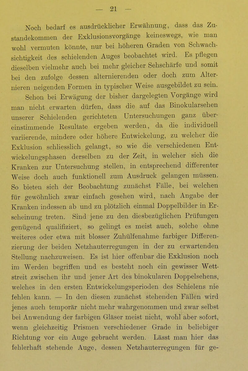 Noch bedarf es ausdrücklicher Erwähnung, dass das Zu- standekommen der Exkkisionsvorgänge keineswegs, wie man wohl vermuten könnte, nur bei höheren Graden von Schwach- sichtigkeit des schielenden Auges beobachtet wird. Es pflegen dieselben vielmehr auch bei mehr gleicher Sehschärfe und somit bei den zufolge dessen alternierenden oder doch zum Alter- nieren neigenden Formen in typischer Weise ausgebildet zu sein. Schon bei Erwägung der bisher dargelegten Vorgänge wird man nicht erwarten dürfen, dass die auf das Binokularsehen unserer Schielenden gerichteten Untersuchungen ganz über- einstimmende Resultate ergeben werden, da die individuell variierende, mindere oder höhere Entwickelung, zu welcher die Exklusion schHesshch gelangt, so wie die verschiedenen Ent- wickelungsphasen derselben zu der Zeit, in welcher sich die Kranken zur Untersuchung stehen, in entsprechend differenter Weise doch auch funktionell zum Ausdruck gelangen müssen. So bieten sich der Beobachtung zunächst Fähe, bei welchen für gewöhnhch zwar einfach gesehen wird, nach Angabe der Kranken indessen ab und zu plötzhch einmal Doppelbilder in Er- scheinung treten. Sind jene zu den diesbezüglichen Prüfungen genügend qualifiziert, so gelingt es meist auch, solche ohne weiteres oder etwa mit blosser Zuhülfenahme farbiger Differen- zierung der beiden Netzhauterregungen in der zu erwartenden Stellung nachzuweisen. Es ist hier offenbar die Exklusion noch im Werden begriffen und es besteht noch ein gewisser Wett- streit zwischen ihr und jener Art des binokularen Doppelsehens, welches in den ersten Entwickelungsperioden des Schielens nie fehlen kann. — In den diesen zunächst stehenden Fällen wird jenes auch temporär nicht mehr wahrgenommen und zwar selbst bei Anwendung der farbigen Gläser meist nicht, wohl aber sofort, wenn gleichzeitig Prismen verschiedener Grade in beliebiger Richtung vor ein Auge gebracht werden. Lässt man hier das fehlerhaft stehende Auge, dessen Netzhauterregungen für ge-