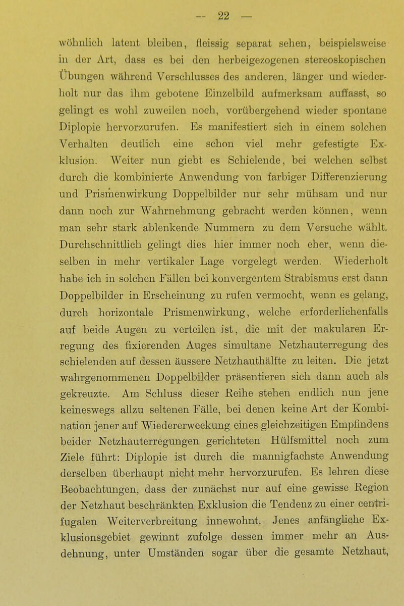wühnlich latent bleiben, (ieissig separat seben, beispielsweise in der Art, dass es bei den herbeigezogenen stereoskopiscben Übungen während Verschlusses des anderen, länger und wieder- holt nur das ihm gebotene Einzelbild aufmerksam auft'asst, so gelingt es wohl zuweilen noch, vorübergehend wieder spontane Diplopie hervorzurufen. Es manifestiert sich in einem solchen Verhalten deutlich eine schon viel mehr gefestigte Ex- klusion. Weiter nun giebt es Schielende, bei welchen selbst durch die kombinierte Anwendung von farbiger Differenzierung und Prismenwirkung Doppelbilder nur sehr mühsam und nur dann noch zur Wahrnehmung gebracht werden können, wenn man sehr stark ablenkende Nummern zu dem Versuche wählt. Durchschnittlich gelingt dies hier immer noch eher, wenn die- selben in mehr vertikaler Lage vorgelegt werden. Wiederholt habe ich in solchen Fällen bei konvergentem Strabismus erst dann Doppelbilder in Erscheinung zu rufen vermocht, wenn es gelang, durch horizontale Prismen Wirkung, welche erforderlichenfalls auf beide Augen zu verteilen ist, die mit der makularen Er- regung des fixierenden Auges simultane Netzhauterregung des schielenden auf dessen äussere Netzhauthälfte zu leiten. Die jetzt wahrgenommenen Doppelbilder präsentieren sich dann auch als gekreuzte. Am Schluss dieser Reihe stehen endlich nun jene keineswegs allzu seltenen Fälle, bei denen keine Art der Kombi- nation jener auf Wiedererweckung eines gleichzeitigen Empfindens beider Netzhauterregungen gerichteten Hülfsmittel noch zum Ziele führt: Diplopie ist durch die mannigfachste Anwendung derselben überhaupt nicht mehr hervorzurufen. Es lehren diese Beobachtungen, dass der zunächst nur auf eine gewisse Region der Netzhaut beschränkten Exklusion die Tendenz zu einer centri- fugalen Weiterverbreitung innewohnt. Jenes anfänghche Ex- klusionsgebiet gewinnt zufolge dessen immer mehr an Aus- dehnung, unter Umständen sogar über die gesamte Netzhaut,