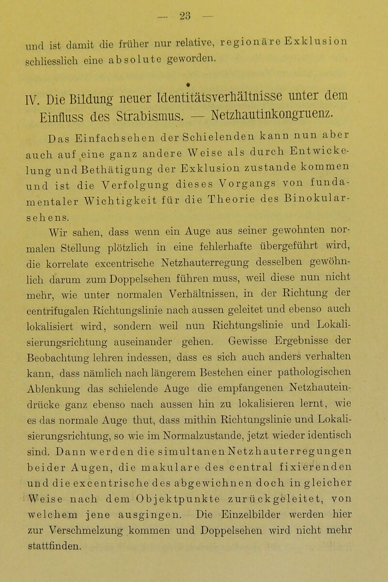 und ist damit die früher nur relative, regionäre Exklusion schliesslich eine absolute geworden. • IV. Die Büdung neuer Identitätsverliältnisse unter dem Einfluss des Strabismus. — Netzliautinkongruenz. Das Einfachsehen der Schielenden kann nun aber auch auf eine ganz andere Weise als durch Entwicke- lung und Bethätigung der Exklusion zustande kommen und ist die Verfolgung dieses Vorgangs von funda- mentaler Wichtigkeit für die Theorie des Binokular- sehens. Wir sahen, dass wenn ein Auge aus seiner gewohnten nor- malen Stellung plötzlich in eine fehlerhafte übergeführt wird, die korrekte excentrische Netzhauterregung desselben gewöhn- lich darum zum Doppelsehen führen muss, weil diese nmi nicht mehr, wie unter normalen Verhältnissen, in der Richtung der centrifugalen Richtungshnie nach aussen geleitet und ebenso auch lokahsiert wird, sondern weil nun Richtungshnie und Lokali- sierungsrichtung auseinander gehen. Gewisse Ergebnisse der Beobachtung lehren indessen, dass es sich auch anders verhalten kann, dass nämhch nach längerem Bestehen einer pathologischen Ablenkung das schielende Auge die empfangenen Netzhautein- drücke ganz ebenso nach aussen hin zu lokahsieren lernt, wie es das normale Auge thut, dass mithin Richtungslinie und Lokali- sierungsrichtung, so wie im Normalzustande, jetzt wieder identisch sind. Dann werden die simultanen Netzhauterregungen beider Augen, die makulare des central fixierenden und die excentrische des abgewiebnen doch in gleicher ''•Weise nach dem Objektpunkte zurückgeleitet, von welchem jene ausgingen. Die Einzelbilder werden hier zur Verschmelzung kommen und Doppelsehen wird nicht mehr stattfinden.