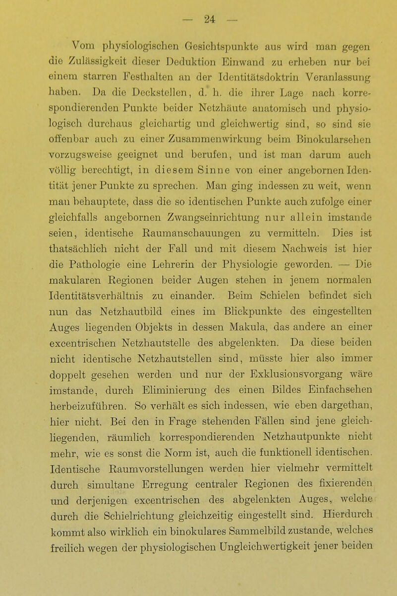 Vom pliysiologischen Gesichtspunkte aus wird man gegen die Zulässigkeit dieser Deduktion Einwand zu erheben nur bei einem starren Festlialten an der Identitätsdoktrin Veranlassung haben. Da die Deckstellen, d. h. die ihrer Lage nach korre- spondierenden Punkte beider Netzhäute anatomisch und physio- logisch durchaus gleichartig und gleichwertig sind, so sind sie offenbar auch zu einer Zusammenwirkung beim Binokularsehen vorzugsweise geeignet und berufen, und ist man darum auch völlig berechtigt, in diesem Sinne von einer angebornenIden- tität jener Punkte zu sprechen. Man ging indessen zu weit, wenn mau behauptete, dass die so identischen Punkte auch zufolge einer gleichfalls angebornen Zwangseinrichtung nur allein imstande seien, identische Raumanschauungen zu vermitteln. Dies ist thatsächlich nicht der Fall und mit diesem Nachweis ist hier die Pathologie eine Lehrerin der Physiologie geworden. — Die makularen Regionen beider Augen stehen in jenem normalen IdentitätsVerhältnis zu einander. Beim Schielen befindet sich nun das Netzhautbild eines im Blickpunkte des eingestellten Auges liegenden Objekts in dessen Makula, das andere an einer excentrischen Netzhautstelle des abgelenkten. Da diese beiden nicht identische Netzhautstellen sind, müsste hier also immer doppelt gesehen werden und nur der Exklusionsvorgang wäre imstande, durch Eliminierung des einen Bildes Einfachseheu herbeizuführen. So verhält es sich indessen, wie eben dargethan, hier nicht. Bei den in Frage stehenden Fällen sind jene gleich- liegenden, räumlich korrespondierenden Netzhautpunkte nicht mehr, wie es sonst die Norm ist, auch die funktionell identischen. Identische Raumvorstellungen werden hier vielmehr vermittelt durch simultane Erregung centraler Regionen des fixierenden und derjenigen excentrischen des abgelenkten Auges, welche durch die Schielrichtung gleichzeitig eingestellt sind. Hierdurch kommt also wirklich ein binokulares Sammelbild zustande, welches freilich wegen der physiologischen Ungleichwertigkeit jener beiden