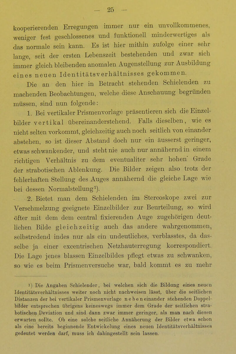 kooperierenden Erregungen immer nur ein unvollkommenes, weniger fest geschlossenes und funktionell minderwertiges als das normale sein kann. Es ist hier mithin zufolge einer sehr lange, seit der ersten Lebenszeit bestehenden und zwar sich immer gleich bleibenden anomalen Augenstellung zur Ausbildung eines neuen Identitätsverhältnisses gekommen. Die an den hier in Betracht stehenden Schielenden zu machenden Beobachtungen, welche diese Anschauung begründen müssen, sind nun folgende: 1. Bei vertikaler Prismenvorlage präsentieren sich die Einzel- bilder vertikal übereinanderstehend. Falls dieselben, wie es uicht selten vorkommt, gleichzeitig auch noch seitlich von einander abstehen, so ist. dieser Abstand doch nur ein äusserst geringer, etwas schwankender, und steht nie auch nur annähernd in einem richtigen Verhältnis zu dem eventualiter sehr hohen Grade der strabotischen Ablenkung. Die Bilder zeigen also trotz der fehlerhaften Stellung des Auges annähernd die gleiche Lage wie bei dessen Normalstellung ^). 2. Bietet man dem Schielenden im Stereoskope zwei zur Verschmelzung geeignete Einzelbilder zur Beurteilung, so wird öfter mit dem dem central fixierenden Auge zugehörigen deut- lichen Bilde gleichzeitig auch das andere wahrgenommen, selbstredend indes nur als ein undeutHches, verblasstes, da das- selbe ja einer excentrischen Netzhauterregung korrespondiert. Die Lage jenes blassen Einzelbildes pflegt etwas zu schwanken, so wie es beim Prismenversuche war, bald kommt es zu mehr 1) Die Angaben Schielender, bei welchen sich die Bildung eines neuen Identitätsverhältnisses weiter noch nicht nachweisen lässt, über die seitlichen Distanzen der bei vertikaler Prismenvorlage neben einander stehenden Doppel- bilder entsprechen übrigens keineswegs immer dem Grade der seitlichen stra- botischen Deviation und sind dann zwar immer geringer, als man nach diesen erwarten sollte. Ob eine solche seitliche Annäherung der Bilder etwa schon als eine bereits beginnende Entwickelung eines neuen Identitätsverhältnisses gedeutet werden darf, muss ich dahingestellt sein lassen.