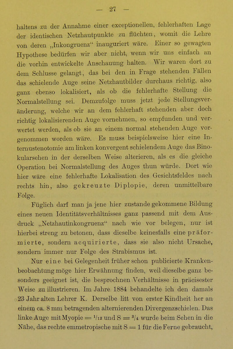 haltens zu der Annahme einer exceptionellen, fehlerhaften Lage der identischen Netzhautpunkte zu flüchten, womit die Lehre von deren „Inkongruenz inauguriert wäre. Einer so gewagten Hypothese bedürfen wir aber nicht, wenn wir uns einfach an die vorhin entwickelte Anschauung halten. Wir waren dort zu dem Schlüsse gelangt, das bei den in Frage stehenden FäUen das schielende Auge seine Netzhautbilder durchaus richtig, also ganz ebenso lokahsiert, als ob die fehlerhafte Stellung die Normalstellung sei. Demzufolge muss jetzt jede Stellungsver- änderung, welche wir an dem fehlerhaft stehenden aber doch richtig lokalisierenden Auge vornehmen, so empfunden und ver- wertet werden, als ob sie an einem normal stehenden Auge vor- genommen worden wäre. Es muss beispielsweise hier eine In- ternustenotomie am linken konvergent schielendem Auge das Bino- kularsehen in der derselben Weise alterieren, als es die gleiche Operation bei Normalstellung des Auges thuu würde. Dort wie hier wäre eine fehlerhafte Lokahsation des Gesichtsfeldes nach rechts hin, also gekreuzte Diplopie, deren unmittelbare Folge. Füghch darf man ja jene hier zustande gekommene Bildung eines neuen Identitätsverhältnisses ganz passend mit dem Aus- druck „Netzhautinkongruenz nach wie vor belegen, nur ist hierbei streng zu betonen, dass dieselbe keinesfalls eine präfor- mierte, sondern acquirierte, dass sie also nicht Ursache, sondern immer nur Folge des Strabismus ist. Nur eine bei Gelegenheit früher schon publicierte Kranken- beobachtung möge hier Erwähnung finden, weil dieselbe ganz be- sonders geeignet ist, die besprochnen Verhältnisse in präcisester Weise zu illustrieren. Im Jahre 1884 behandelte ich den damals 23 Jahr alten Lehrer K. Derselbe litt von erster Kindheit her an einem ca. 8 mm betragenden alternierenden Divergenzschielen. Das linke Auge mit Myopie = Via und S = wurde beim Sehen in die Nähe, das rechte emmetropische mit S = 1 für die Ferne gebraucht,