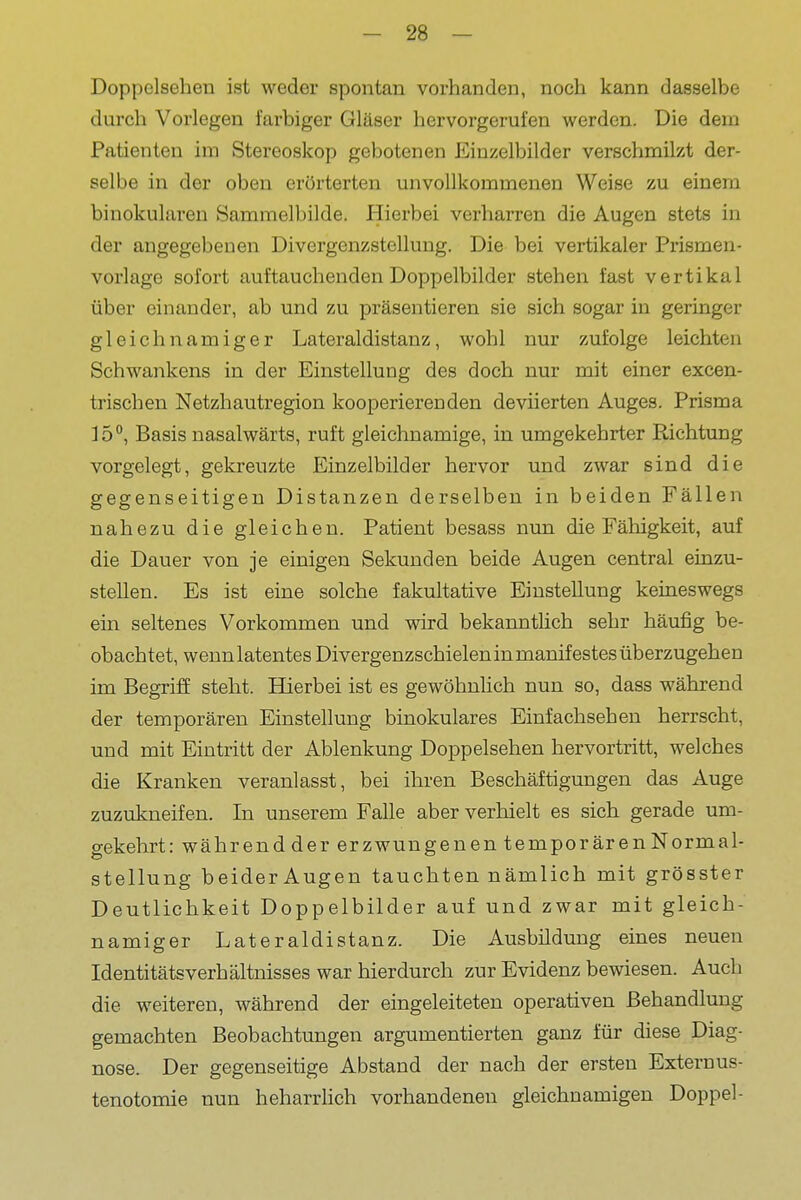 Doppclsehen ist weder spontan vorhanden, noch kann dasselbe durch Vorlegen farbiger Gläser hervorgerufen werden. Die dem Patienten im Stereoskop gebotenen Einzelbilder verschmilzt der- selbe in der oben erörterten unvollkommenen Weise zu einem binokularen Sammelbilde. Hierbei verharren die Augen stets in der angegebenen Divergenzstellung. Die bei vertikaler Prismen- vorlage sofort auftauchenden Doppelbilder stehen fast vertikal über einander, ab und zu präsentieren sie sich sogar in geringer gleichnamiger Lateraldistanz, wohl nur zufolge leichten Schwankens in der Einstellung des doch nur mit einer excen- trischen Netzhautregion kooperierenden deviierten Auges. Prisma lö'*, Basis nasalwärts, ruft gleichnamige, in umgekehrter Richtung vorgelegt, gekreuzte Einzelbilder hervor und zwar sind die gegenseitigen Distanzen derselben in beiden Fällen nahezu die gleichen. Patient besass nun die Fähigkeit, auf die Dauer von je einigen Sekunden beide Augen central einzu- stellen. Es ist eine solche fakultative Einstellung keineswegs ein seltenes Vorkommen und wird bekanntlich sehr häufig be- obachtet, wenn latentes Divergenzschielen in manifestes überzugehen im Begriff steht. Hierbei ist es gewöhnlich nun so, dass während der temporären Einstellung binokulares Einfachsehen herrscht, und mit Eintritt der Ablenkung Doppelsehen hervortritt, welches die Kranken veranlasst, bei ihren Beschäftigungen das Auge zuzukneifen. In unserem Falle aber verhielt es sich gerade um- gekehrt: während der erzwungenen temporären Normal- stellung beider Augen tauchten nämlich mit grösster Deutlichkeit Doppelbilder auf und zwar mit gleich- namiger Lateraldistanz. Die Ausbildung eines neuen IdentitätsVerhältnisses war hierdurch zur Evidenz bewiesen. Auch die weiteren, während der eingeleiteten operativen Behandlung gemachten Beobachtungen argumentierten ganz für diese Diag- nose. Der gegenseitige Abstand der nach der ersten Externus- tenotomie nun beharrlich vorhandenen gleichnamigen Doppel-