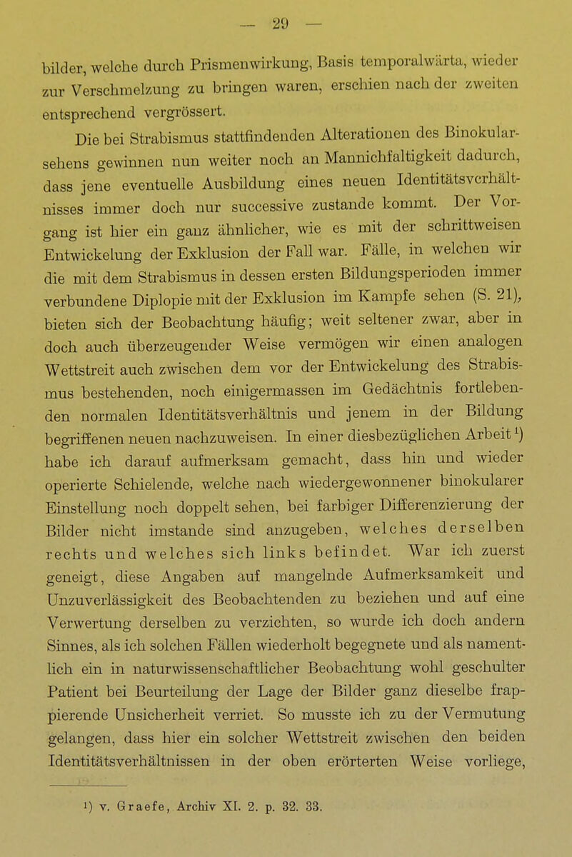 bilder, welche durch Prismenwirkung, Basis temporalwärta, wieder zur Verschmelzung zu bringen waren, erschien nach der zweiten entsprechend vergrössert. Die bei Strabismus stattfindenden Alterationen des Binokular- sehens gewinnen nun weiter noch an Mannichfaltigkeit dadurch, dass jene eventuelle Ausbildung eines neuen Identitätsverhält- nisses immer doch nur successive zustande kommt. Der Vor- gang ist hier ein ganz ähnhcher, wie es mit der schrittweisen EntWickelung der Exklusion der FaU war. Fälle, in welchen wir die mit dem Strabismus in dessen ersten Bildungsperioden immer verbundene Diplopie mit der Exklusion im Kampfe sehen (S. 21), bieten sich der Beobachtung häufig; weit seltener zwar, aber in doch auch überzeugender Weise vermögen wir einen analogen Wettstreit auch zwischen dem vor der Entwickelung des Strabis- mus bestehenden, noch einigermassen im Gedächtnis fortleben- den normalen IdentitätsVerhältnis und jenem in der Bildung begriffenen neuen nachzuweisen. In einer diesbezüglichen Arbeit ^) habe ich darauf aufmerksam gemacht, dass hin und wieder operierte Schielende, welche nach wiedergewonnener binokularer Einstellung noch doppelt sehen, bei farbiger Differenzierung der Bilder nicht imstande sind anzugeben, welches derselben rechts und welches sich links befindet. War ich zuerst geneigt, diese Angaben auf mangelnde Aufmerksamkeit und UnZuverlässigkeit des Beobachtenden zu beziehen und auf eine Verwertung derselben zu verzichten, so wurde ich doch andern Sinnes, als ich solchen Fällen wiederholt begegnete und als nament- lich ein in naturwissenschaftlicher Beobachtung wohl geschulter Patient bei Beurteilung der Lage der Bilder ganz dieselbe frap- pierende Unsicherheit verriet. So musste ich zu der Vermutung gelangen, dass hier ein solcher Wettstreit zwischen den beiden Identitätsverhältnissen in der oben erörterten Weise vorliege, 1) V. Graefe, Archiv XL 2. p. 32. 33.