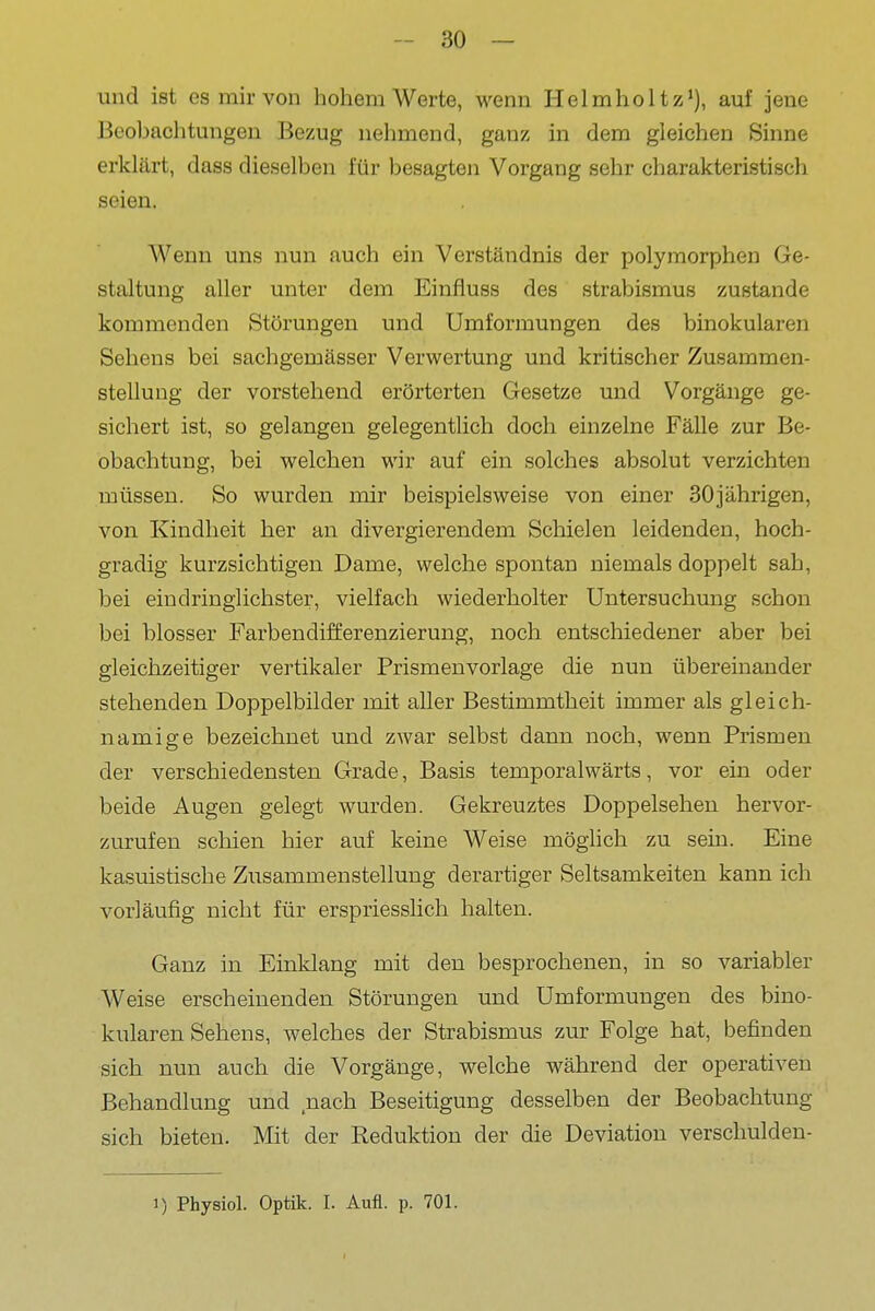 und ist es mir von hohem Werte, wenn Helmhol tz*), auf jene Beobachtungen Bezug nehmend, ganz in dem gleichen Sinne erklärt, dass dieselben für besagten Vorgang sehr charakteristisch seien. Wenn uns nun auch ein Verständnis der polymorphen Ge- staltung aller unter dem Einfluss des Strabismus zustande kommenden Störungen und Umformungen des binokularen Sehens bei sachgemässer Verwertung und kritischer Zusammen- stellung der vorstehend erörterten Gesetze und Vorgänge ge- sichert ist, so gelangen gelegentlich doch einzelne Fälle zur Be- obachtung, bei welchen wir auf ein solches absolut verzichten müssen. So wurden mir beispielsweise von einer 30jährigen, von Kindheit her an divergierendem Schielen leidenden, hoch- gradig kurzsichtigen Dame, welche spontan niemals doppelt sah, bei eindringlichster, vielfach wiederholter Untersuchung schon bei blosser Farbendifferenzierung, noch entschiedener aber bei gleichzeitiger vertikaler Prismenvorlage die nun übereinander stehenden Doppelbilder mit aller Bestimmtheit immer als gleich- namige bezeichnet und zwar selbst dann noch, wenn Prismen der verschiedensten Grade, Basis temporalwärts, vor ein oder beide Augen gelegt wurden. Gekreuztes Doppelsehen hervor- zurufen schien hier auf keine Weise möglich zu sein. Eine kasuistische Zusammenstellung derartiger Seltsamkeiten kann ich vorläufig nicht für erspriesslich halten. Ganz in Einklang mit den besprochenen, in so variabler Weise erscheinenden Störungen und Umformungen des bino- kularen Sehens, welches der Strabismus zur Folge hat, befinden sich nun auch die Vorgänge, welche während der operativen Behandlung und nach Beseitigung desselben der Beobachtung sich bieten. Mit der Reduktion der die Deviation verschulden- 1) Physiol. Optik. I. Aufl. p. 701.