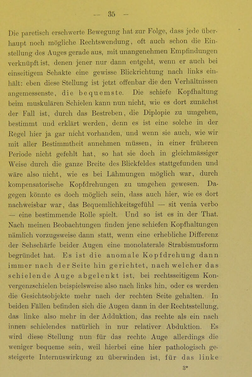 Die pavetisch erschwerte Bewegung hat zur Folge, dass jede über- haupt noch mögliche Rechtswendung, oft auch schon die Ein- stellung des Auges gerade aus, mit unangenehmen Empfindungen verknüpft ist, denen jener nur dann entgeht, wenn er auch bei einseitigem Sehakte eine gewisse BHckrichtung nach links ein- hält: eben diese Stellung ist jetzt offenbar die den Verhältnissen angemessenste, die bequemste. Die schiefe Kopfhaltung beim muskulären Schielen kann nun nicht, wie es dort zunächst der Fall ist, durch das Bestreben, die Diplopie zu umgehen, bestimmt und erklärt werden, denn es ist eine solche in der Regel hier ja gar nicht vorhanden, und wenn sie auch, wie wir mit aller Bestimmtheit annehmen müssen, in einer früheren Periode nicht gefehlt hat, so hat sie doch in gleichmässiger Weise durch die ganze Breite des Blickfeldes stattgefunden und wäre also nicht, wie es bei Lähmungen möglich war, durch kompensatorische Kopfdrehungen zu umgehen gewesen. Da- gegen könnte es doch möglich sein, dass auch hier, wie es dort nachweisbar war, das Bequemlichkeitsgefühl — sit venia verbo — eine bestimmende Rolle spielt. Und so ist es in der That. Nach meinen Beobachtungen finden jene schiefen Kopfhaltungen nämlich vorzugsweise dann statt, wenn eine erhebliche Differenz der Sehschärfe beider Augen eine monolaterale Strabismusform begründet hat. Es ist die anomale Kopfdrehung dann immer nach der Seite hin gerichtet, nach welcher das schielende Auge abgelenkt ist, bei rechtsseitigem Kon- vergenzschielen beispielsweise also nach links hin, oder es werden die Gesichtsobjekte mehr nach der rechten Seite gehalten. In beiden Fällen befinden sich die Augen dann in der Rechtsstellung, das linke also mehr in der Adduktion, das rechte als ein nach innen schielendes natürlich in nur relativer Abduktion. Es wird diese Stellung nun für das rechte Auge allerdings die weniger bequeme sein, weil hierbei eine hier pathologisch ge- steigerte Internuswirkung zu überwinden ist, für das linke 3*