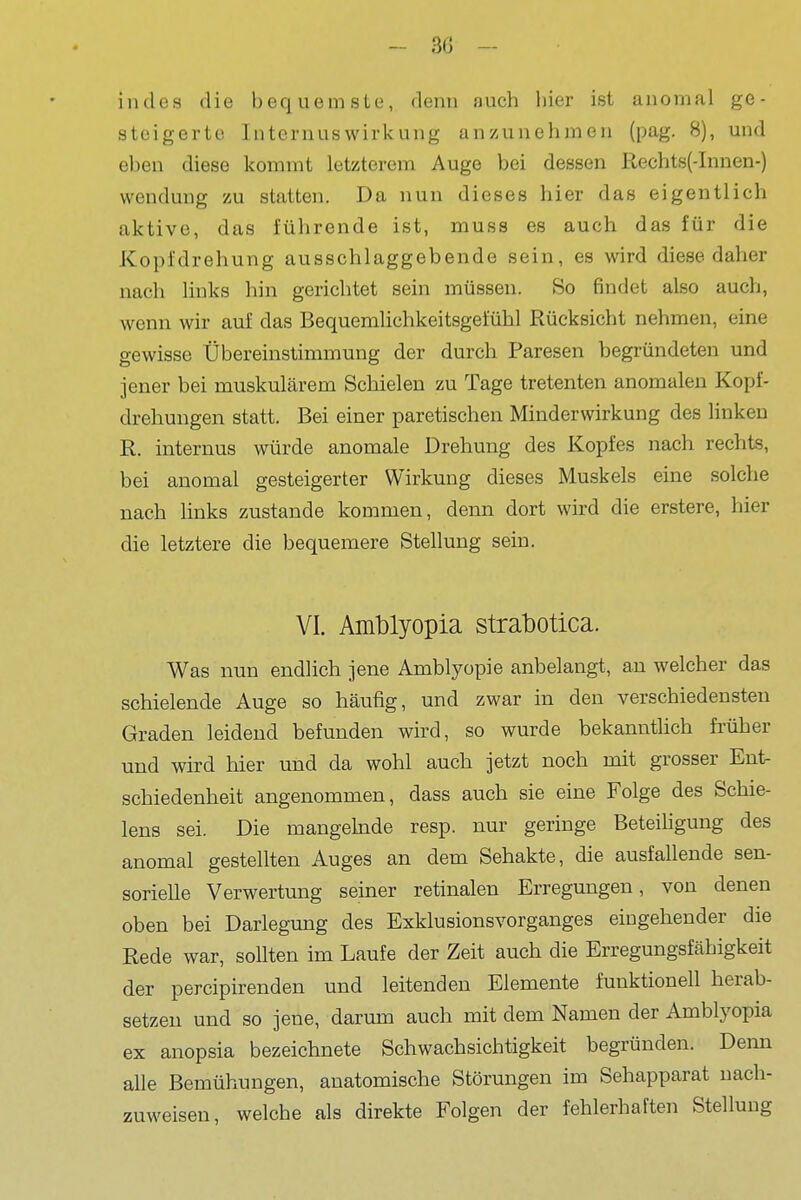 indes die bequemste, denn auch hier ist anomal ge- steigerte Internuswirkung anzunehmen (pag. 8), und eben diese kommt letzterem Auge bei dessen Rechts(-Innen-) Wendung zu statten. Da nun dieses hier das eigentlich aktive, das führende ist, muss es auch das für die Kopfdrehung ausschlaggebende sein, es wird diese daher nach links hin gerichtet sein müssen. So findet also auch, wenn wir auf das Bequemlichkeitsgefühl Rücksicht nehmen, eine gewisse Übereinstimmung der durch Paresen begründeten und jener bei muskulärem Schielen zu Tage tretenten anomalen Kopf- drehuugen statt. Bei einer paretischen Minderwirkung des linken R. internus würde anomale Drehung des Kopfes nach rechts, bei anomal gesteigerter Wirkung dieses Muskels eine solche nach links zustande kommen, denn dort wird die erstere, hier die letztere die bequemere Stellung sein. VI. Amblyopia strabotica. Was nun endlich jene Amblyopie anbelangt, an welcher das schielende Auge so häufig, und zwar in den verschiedensten Graden leidend befunden wird, so wurde bekannthch früher und wird hier und da wohl auch jetzt noch mit grosser Ent- schiedenheit angenommen, dass auch sie eine Folge des Schie- lens sei. Die mangehide resp. nur geringe Beteihgung des anomal gestellten Auges an dem Sehakte, die ausfallende sen- sorielle Verwertung seiner retinalen Erregungen, von denen oben bei Darlegung des Exklusionsvorganges eingehender die Rede war, sollten im Laufe der Zeit auch die Erregungsfähigkeit der percipirenden und leitenden Elemente funktionell herab- setzen und so jene, darum auch mit dem Namen der Amblyopia ex anopsia bezeichnete Schwachsichtigkeit begründen. Denn alle Bemühungen, anatomische Störungen im Sehapparat nach- zuweisen, welche als direkte Folgen der fehlerhaften Stellung
