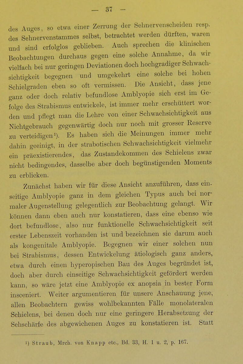 des Auges, so etwa einer Zerrung der Sehnervenscheideu resp. des Sehnervenstammes selbst, betrachtet werden dürften, waren und sind erfolglos geblieben. Auch sprechen die klinischen Beobachtungen durchaus gegen eine solche Annahme, da wir vielfach bei nur geringen Deviationen doch hochgradiger Schwach- sichtigkeit begegnen und umgekehrt eine solche bei hohen Schielgradeu eben so oft vermissen. Die Ansicht, dass jene ganz oder doch relativ befundlose Amblyopie sich erst im Ge- folge des Strabismus entwickele, ist immer mehr erschüttert wor- den und pflegt man die Lehre von einer Schwachsichtigkeit aus Nichtgebrauch gegenwärtig doch nur noch mit grosser Reserve zu verteidigen 0- Es haben sich die Meinungen immer mehr dahin geeinigi, in der strabotischen Schwachsichtigkeit vielmehr ein präexistierendes, das Zustandekommen des Schielens zwar nicht bedingendes, dasselbe aber doch begünstigenden Moments zu erblicken. Zunächst haben wir für diese Ansicht anzuführen, dass ein- seitige Amblyopie ganz in dem gleichen Typus auch bei nor- maler Augenstelluug gelegenthch zur Beobachtung gelangt. Wir können dann eben auch nur konstatieren, dass eine ebenso wie dort befundlose, also nur funktionelle Schwachsichtigkeit seit erster Lebenszeit vorhanden ist und bezeichnen sie darum auch als kongenitale Amblyopie. Begegnen wir einer solchen nun bei Strabismus, dessen Entwickelung ätiologisch ganz anders, etwa durch einen hyperopischen Bau des Auges begründet ist, doch aber durch einseitige Schwachsichtigkeit gefördert werden kann, so wäre jetzt eine Amblyopie ex anopsia in bester Form insceniert. Weiter argumentieren für unsere Anschauung jene, allen Beobachtern gewiss wohlbekannten Fälle monolateralen Schielens, bei denen doch nur eine geringere Herabsetzung der Sehschärfe des abgewichenen Auges zu konstatieren ist. Statt 1) Straub, Mrcli. von Knapp etc., Bd. 33, H. 1 u. 2, p. 167.