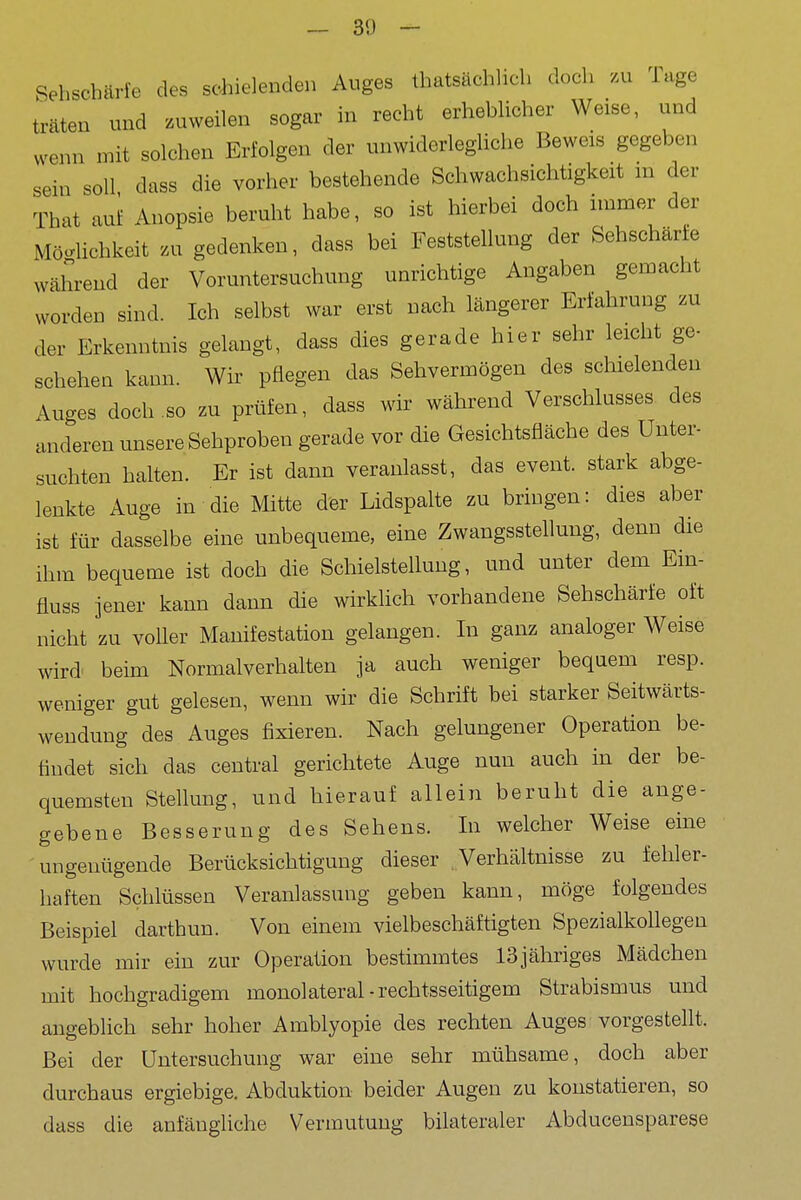 Sehschärfe des schielenden Auges Ihatsächlich doch .u Tage träten nnd zuweilen sogar in recht erheblicher Weise, und wenn mit solchen Erfolgen der unwiderlegliche Beweis gegeben sein soll dass die vorher bestehende Schwachsichtigkeit m der That aui Anopsie beruht habe, so ist hierbei doch immer der Möglichkeit zu gedenken, dass bei Feststellung der Sehschärte während der Voruntersuchung unrichtige Angaben gemacht worden sind. Ich selbst war erst nach längerer Erfahrung zu der Erkenntnis gelangt, dass dies gerade hier sehr leicht ge- schehen kann. Wir pflegen das Sehvermögen des schielenden Auges doch so zu prüfen, dass wir während Verschlusses des anderen unsere Sehproben gerade vor die Gesichtsfläche des Unter- suchten halten. Er ist dann veranlasst, das event. stark abge- lenkte Auge in die Mitte der Lidspalte zu bringen: dies aber ist für dasselbe eine unbequeme, eine Zwangssteflung, denn die ihm bequeme ist doch die Schielstellung, und unter dem Ein- fluss jener kann dann die wirklich vorhandene Sehschärfe oft nicht zu vofler Manifestation gelangen. In ganz analoger Weise wird' beim Normalverhalten ja auch weniger bequem resp. weniger gut gelesen, wenn wir die Schrift bei starker Seitwärts- wendung des Auges fixieren. Nach gelungener Operation be- findet sich das central gerichtete Auge nun auch in der be- quemsten Stellung, und hierauf allein beruht die ange- gebene Besserung des Sehens. In welcher Weise eine ungenügende Berücksichtigung dieser Verhältnisse zu fehler- haften Schlüssen Veranlassung geben kann, möge folgendes Beispiel darthun. Von einem vielbeschäftigten Spezialkohegen wurde mir ein zur Operation bestimmtes 13jähriges Mädchen mit hochgradigem monolateral-rechtsseitigem Strabismus und angeblich sehr hoher Amblyopie des rechten Auges vorgestellt. Bei der Untersuchung war eine sehr mühsame, doch aber durchaus ergiebige. Abduktion beider Augen zu konstatieren, so dass die anfängliche Vermutung bilateraler Abducensparese