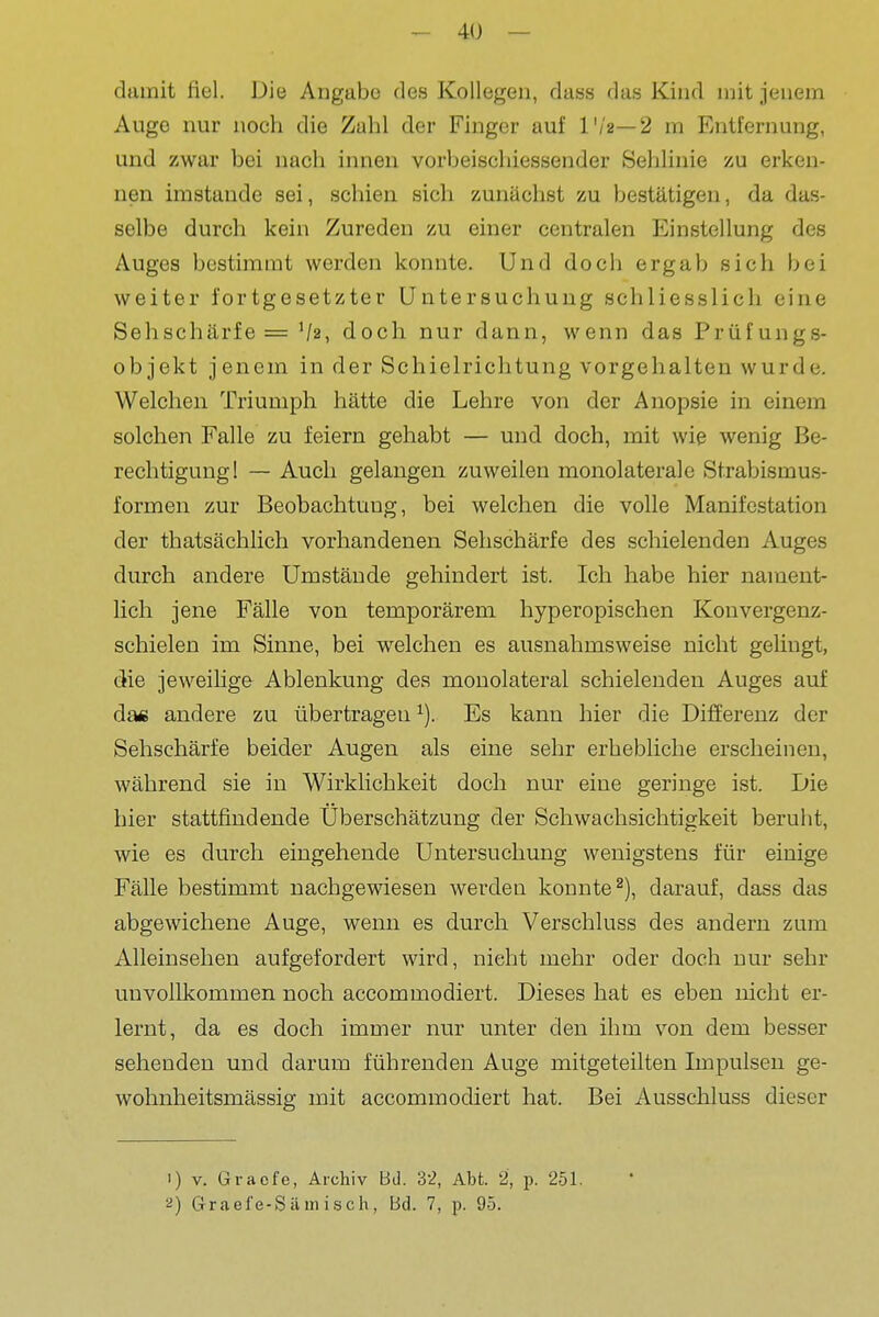 damit fiel. Die Angabe des Kollegen, dass das Kind mit jenem Auge nur noch die Zahl der Finger auf l'/2—2 m Entfernung, i und zwar bei nach innen vorbeischiessender Sehlinie zu erken- ! nen imstande sei, schien sich zunäclast zu bestätigen, da das- { selbe durch kein Zureden zu einer centralen Einstellung des ^ Auges bestimmt werden konnte. Und doch ergab sich bei weiter fortgesetzter Untersuchung schliesslich eine Sehschärfe = Va, doch nur dann, wenn das Prüfungs- objekt jenem in der Schielrichtung vorgehalten wurde. j Welchen Triumph hätte die Lehre von der Anopsie in einem i solchen Falle zu feiern gehabt — und doch, mit wie wenig Be- \ rechtiguugl — Auch gelangen zuweilen monolateralc Strabismus- j formen zur Beobachtung, bei welchen die volle Manifestation der thatsächlicli vorhandenen Sehschärfe des schielenden Auges durch andere Umstände gehindert ist. Ich habe hier nament- | lieh jene Fälle von temporärem hyperopischen Konvergenz- i schielen im Sinne, bei welchen es ausnahmsweise nicht geUngt, j die jeweilige Ablenkung des monolateral schielenden Auges auf j da« andere zu übertragen Es kann hier die Differenz der Sehschärfe beider Augen als eine sehr erhebliche erscheinen, während sie in Wirklichkeit doch nur eine geringe ist. Die hier stattfindende Überschätzung der Schwachsichtigkeit beruht, wie es durch eingehende Untersuchung wenigstens für einige Fälle bestimmt nachgewiesen werden konnte^), darauf, dass das abgewichene Auge, wenn es durch Verschluss des andern zum Alleinsehen aufgefordert wird, nicht mehr oder doch nur sehr ( unvollkommen noch accommodiert. Dieses hat es eben nicht er- ' lernt, da es doch immer nur unter den ihm von dem besser sehenden und darum führenden Auge mitgeteilten Impulsen ge- ] wohnheitsmässig mit accommodiert hat. Bei Ausschluss dieser j 1) V. Gracfe, Archiv Bd. 32, Abt. 2, p. 251. 2) Grael'e-S äm isch, Bd. 7, p. 95.