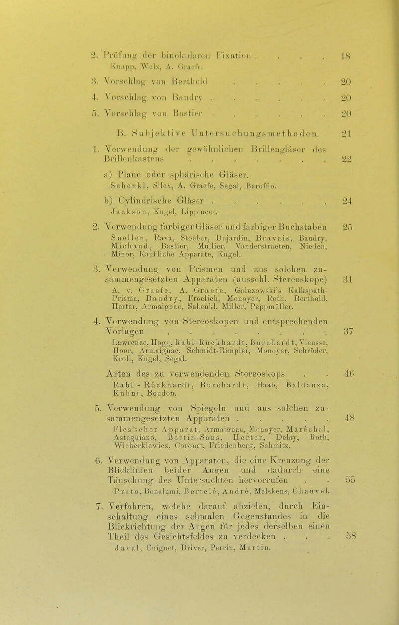 ■2. l'i-iitmi^- der biiiokiihircii l''ixatinii .... 18 Kiiiip]), Wel/, A. Grai'fr. Vorsclilii^- von Ik-rtliold 20 4. \Oi'scliliijf von U;iii(li-y ...... 20 ä. Vor.sclilii|^ von Bnstii'r ...... 'H) .B. S n I)je l< t i v(! Unters ii f h ungs ni ho floii. 21 1. Verwenclung der gowölinliflien Brillongläser fies Rrillonkastfiis 22 ii) Piano oder .^pliäristdie Grläser. Schenk], Silo.\, A. Gi'aefc, Segal, ßaroflio. 1)) Cylindrisclie Gläser ...... 24 Jackson, Kugel, Lippincol. 2. Verwendung farbiger (Jliiser und farljig('r Buch.staben 20 Snellen, Rava, Stoebor, Diijardin, Bravai.s, .Maudry, Micliaud, P.asticr, Mullier, Vandersl raeton, Nieden, Minor, K'iiiiriicho Apparate, K'iigel. Verwendung von Prismen und aii.s solchen zu- sammengesetzten Apparaten (ansschl. Stereoskope) 31 A. V. Crraofe, A. Graofe, Gidezowski's Kalks])ath- Prisma, Baudry, Froelicli, Monoyer, Itoth. Berthold, Herter, Armaignac, Schenk!, Miller, Peppnüdler. 4. Verwendung von Stereosko])en und entsprechenden Vni'lagen ........ 37 Lawrence, Hogg, Rabl-Rückhard t, B urchard t, Vieusse, Hoor, Armaignac, Schmidt-Rimpler, Mdnnycr, Schröder, Kroll, Kugel, Segal. Arten des zu verwendenden Stereoskops . . 40 1\ abl - Rückhardi, Burchardt, lliiah, Baldaiiza, Kulint, Boudon. 5. Verwendung von Spiegeln und aus solchen zu- sammengesetzten Ajiparaten ..... 48 h'les'scher .\pparat, Armnigaac, ^Moüoycr, Marecb:il, Astegiiiano, IJerl in-San.s, Herter, Delay, l'otb, Wiclierkiewicz, Coronat, Friodciibcrg, Schmitz. ß. Verwendung von Ajjparnten, die eine Kreuzung der Blicklinien beider Augen und dadurch eine Täuschung' des Untersuchten hervorrufen . . 55 P r a to, l'xinalunii, l> e r te 1 o. Andre. Melskens, (J Ii a u v c 1. 7. Verfahren, Avebdie tlarauf aljzielen, durch Imu- schaltung eines schmalen (legenstandes in die Blickrichtung der Augen, für jedes derselben einen l'heil des Gesichtsfeldes zu verdecken . . .58 Javal, C'uignct, Driver, Porrin, Martin.