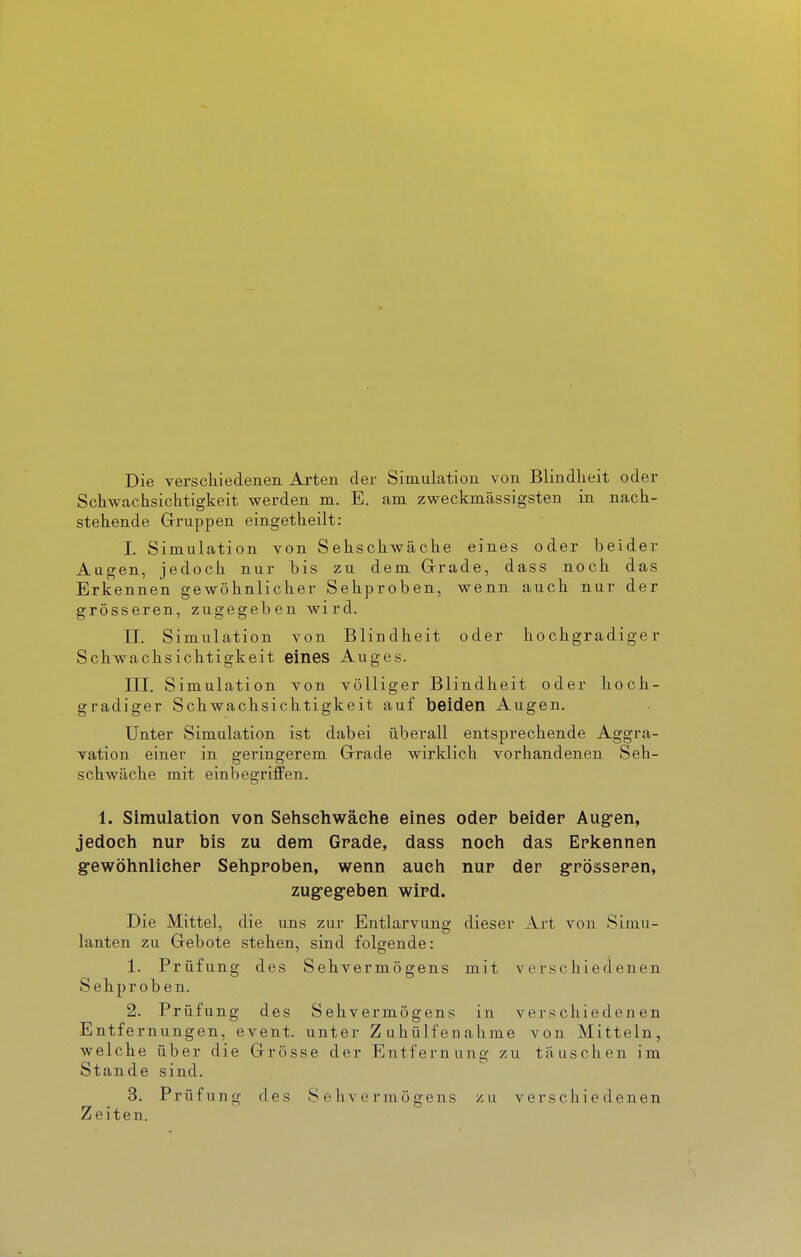 Die verschiedenen Arten der Simulation von Blindheit oder Schwachsichtigkeit werden m. E. am zweckmässigsten in nach- stehende Gruppen eingetheilt: I. Simulation von Sehschwäche eines oder beider Augen, jedoch nur bis zu dem Grrade, dass noch das Erkennen gewöhnlicher Sehproben, wenn auch nur der grösseren, zugegeben wird. II. Simulation von Blindheit oder hochgradiger Schwachsichtigkeit eines Auges. III. Simulation von völliger Blindheit oder hoch- gradiger Schwachsichtigkeit auf beiden Augen. Unter Simulation ist dabei überall entsprechende Aggra- vation einer in geringerem Grade wirklich vorhandenen Seh- schwäche mit einbegri£Pen. 1. Simulation von Sehschwache eines oder beider Aug-en, jedoch nup bis zu dem Grade, dass noch das Erkennen g-ewöhnliehep Sehproben, wenn auch nur der g-rösseren, zug-eg-eben wird. Die Mittel, die uns zur Entlarvung dieser Art von Simu- lanten zu Gebote stehen, sind folgende: 1. Prüfung des Sehvermögens mit verschiedenen Sehproben. 2. Prüfung des Sehvermögens in verschiedenen Entfernungen, event. unter Zuhülfenahme von Mitteln, welche über die Grösse der Entfernung zu täuschen im Stande sind. 3. Prüfung des Sehvermögens zu verschiedenen Zeiten.