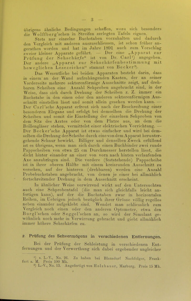 übrigens ähnliche Bedingungen schaifen, wozu sich besonders die Wolffberg'sclien in Streifen zerlegten Tafehi eignen. Stets nur einzelne Buchstaben vorzuhalten und dadurch den VtTgleich mit anderen auszuschliessen, ist schon früher an- gerathen worden und hat im Jahre 1891 auch zum Vorschlag zweier kleiner Apparate geführt. — Der eine „Aj)parat zur Prüfung der Sehschärfe ist von Dr. CarP) angegeben. Der andere „Apparat zur Sehschärfenbestimmung mit beweglichen Lesezeichen stammt von Becker^). Das Wesentliche bei beiden Ap])araten besteht darin, dass in einem an der Wand aufzuhängenden Kasten, dei- an seiner Vorderseite mehrere sektorenförmige Ausschnitte zeigt, auf dreh- baren Scheiben eine Anzahl Sehproben angebracht sind, in der Weise, dass sich durch Drehung der Scheiben z. Z. immer ein Buchstabe in den einen oder den anderen sektorenförmigen Aus- schnitt einstellen lässt und somit allein gesehen werden kann. — Der Carl'sehe Apparat erfreut sich nach der Beschreibung einer besonderen Eleganz und erfolgt bei demselben die Drehung der Scheiben und somit die Einstellung der einzelnen Sehproben von dem Sitz des Arztes oder von dem Platze aus, an dem die Brillengläser stehen, vermittelst einer elektrischen Vorrichtung. — Der Beck er'sehe Apparat ist etwas einfacher und wird bei dem- selben dieDrehung derScheibe durch eine von dem Apparat herunter- gehende Schnur bewirkt. Billiger und denselben Zweck erfüllend ist es übrigens, wenn man sich durch einen Buchbinder zwei runde Pappscheiben von etwa 25 cm Durchmesser herstellen lässt, die dicht hinter einander an einer von vorn nach hinten verlaufenden Axe anzubringen sind. Die vordere (feststehende) Pappscheibe ist in ihrer oberen Hälfte mit einem kreisrunden Ausschnitt zu versehen, auf der hinteren (drehbaren) werden eine Anzahl Probebuchstaben angebracht, von denen je einer bei allmählich fortschreitender Drehung in dem Ausschnitt erscheint. In ähnlicher Weise verwirrend wirkt auf den Untersuchten auch eine Sehprobentafel (die man sich gleichfalls leicht an- fertigen kann), auf der die Buchstaben zwar in horizontalen Reihen, im Uebrigen jedoch bezüglich ihrer Grösse völlig regellos neben einander aufgeklebt sind. Wendet man schliesslich zum Vergleich noch einen oder den anderen Optometer, etwa den Burgl'schen oder Seggel'schen an, so wird der Simulant ge- wöhnlich noch mehr in Verwirrung gebracht und giebt allmählich immer höhere Sehschärfen zu. 2. Prüfung des Sehvermögens in verschiedenen Entfernungen. Bei der Prüfung der Sehleistung in verschiedenen Ent- fernungen und der Verwerthung sich dabei ergebender ungleicher 1) s. L.-V., No. 26. Zu haben bei Blansdqrf Nachfolger, Frank- furt a. M. Preis 100 Mk.