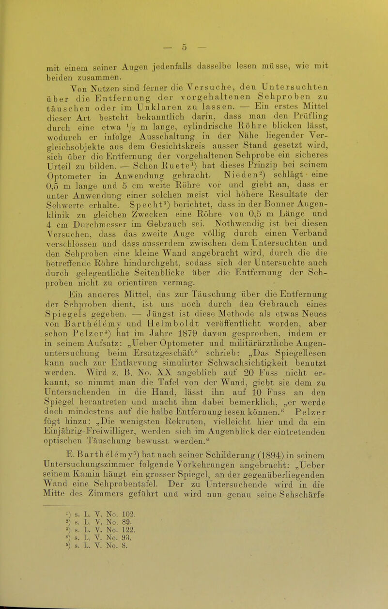 mit einem seiner Augen jedenfalls dasselbe lesen müsse, wie mit beiden zusammen. Von Nutzen sind ferner die Versuche, den Untersuchten über die Entfernung der vorgehaltenen Sehproben zu täuschen oder im Unklaren zu lassen. — Ein erstes Mittel dieser Art besteht bekanntlich darin, dass mau den Prüfling durch eine etwa ^ lange, cylindrische Röhre blicken läset, wodurch er infolge Ausschaltung in der Nähe liegender Ver- gleichsobjekte aus dem Gesichtskreis ausser Stand gesetzt wird, sich über die Entfernung der vorgehaltenen Sehprobe ein sicheres Urteil zu bilden. — Schon Ruete') hat dieses Prinzip bei seinem Optometer in Anwendung gebracht. Nieden^) schlägt ■ eine 0,5 m lange und 5 cm weite Röhre vor und giebt an, dass er unter Anwendung einer solchen meist viel höhere Resultate der Sehwerte erhalte. Specht^) berichtet, dass in der Bonner Augen- klinik zu gleichen Zwecken eine Röhre von 0,5 m Länge und 4 cm Durchmesser im Gebrauch sei. Nothwendig ist bei diesen Versuchen, dass das zweite Auge völlig durch einen Verband verschlossen, und dass ausserdem zwischen dem Untersuchten und den Sehproben eine kleine Wand angebracht wird, durch die die betreffende Röhre hindurchgeht, sodass sich der Untersuchte auch durch gelegentliche Seitenblicke über die Entfernung der Seh- proben nicht zu Orientiren vermag. Ein anderes Mittel, das zur Täuschung über die Entfernung der Sehproben dient, ist uns noch durch den Gebrauch eines Spiegels gegeben. — Jüngst ist diese Methode als etwas Neues von Barthelemy und Helmboldt veröffentlicht worden, aber schon Pelzer*) hat im Jahre 1879 davon gesprochen, indem er in seinem Aufsatz: „Ueber Optometer und militärärztliche Augen- untersuchung beim Ersatzgeschäft schrieb: „Das Spiegellesen kann auch zur Entlarvung simulirter Schwachsichtigkeit benutzt werden. Wird z. B. No. XX angeblich auf 20 Fuss nicht er- kannt, so nimmt man die Tafel von der Wand, giebt sie dem zu Untersuchenden in die Hand, lässt ihn auf 10 Fuss an den Spiegel herantreten und macht ihm dabei bemerklich, „er werde doch mindestens auf die halbe Entfernung lesen können. Pelzer fügt hinzu: „Die wenigsten Rekruten, vielleicht hier und da ein Einjährig-Freiwilliger, w^erden sich im Augenblick der eintretenden optischen Täuschung bew^usst werden. E. Barthelemy) hat nach seiner Schilderung (1894) in seinem Untersuchungszimmer folgende Vorkehrungen angebracht: „Ueber seinem Kamin hängt ein grosser Spiegel, an der gegenüberliegenden Wand eine Sehprobentafel. Der zu Untersuchende wird in die Mitte des Zimmers geführt und wird nun genau seine Sehschärfe 0 s. L. V. No. 102. 2) s. L. V. No. 89. 3) s. L. V. No. 122. *) s. L. V. No. 93.