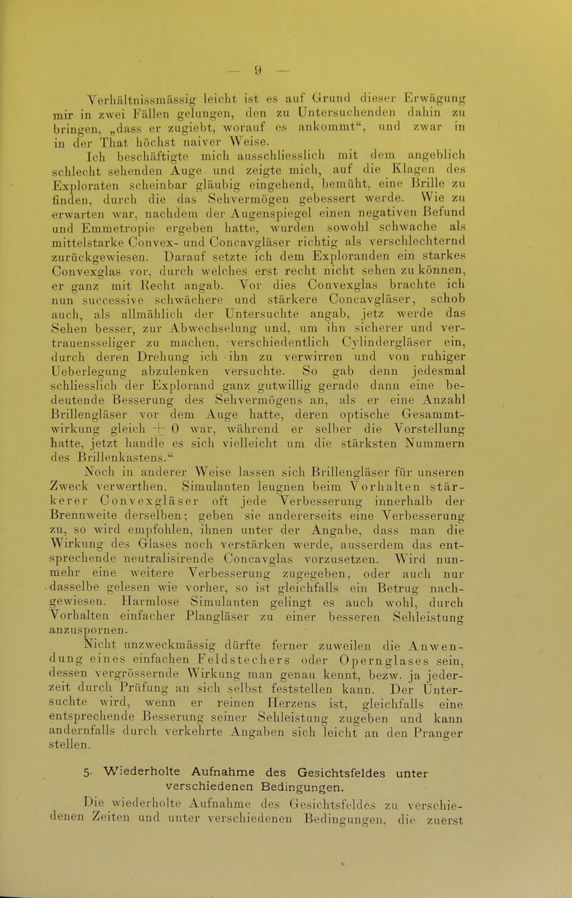 Verliiiltnussraiissig leicht ist es auf Grund dieser Erwügunij; mir in zwei Fällen gelungen, den zu üntersuclienden daliin zu bringen, „dass er zugiebt, worauf es ankommt, und zwar in in der That höchst naiver Weise. Ich beschäftigte mich ausschliesslich niit dem angeblicii schlecht sehenden Auge und zeigte mich, auf die Klagen des Exploraten scheinbar gläubig eingehend, bemüht, eine Brille zu finden, durch die das Sehvermögen gebessert werde. Wie zu erwarten war, nachdem der Augenspiegel einen negativen Befund und Emmetropie ergeben hatte, wurden sowohl schwache als mittelstarke Convex- und Concavgläser richtig als verschlechternd zurückgewiesen. Darauf setzte ich dem Exploranden ein starkes Convexglas vor, durch welches erst recht nicht sehen zu können, er ganz mit Kecht angab. Vor dies Convexglas brachte ich nun successive schwächere und stärkere Concavgläser, schob auch, als allmählich der Untersuchte angab, jetz werde das Sehen besser, zur Abwechselung und, um ihn sicherer und ver- trauensseliger zu machen, verschiedentlich Cylindergläser ein, durch deren Drehung ich ihn zu verwirren und von ruhiger Ueberlegung abzulenken versuchte. So gab denn jedesmal schliesslich der Explorand ganz gutwillig gerade dann eine be- deutende Besserung des Sehvermögens an, als er eine Anzahl Brillengläser vor dem Auge hatte, deren optische Gresammt- wirkung gleich + 0 war, während er selber die Vorstellung hatte, jetzt handle es sich vielleicht um die stärksten Nummern des Brillenkastens. Noch in anderer Weise lassen sich Brillengläser für unseren ^Iweck verwerthen. Simulanten leugnen beim Vorhalten stär- kerer Convexgläser oft jede Verbesserung innerhalb der Brennweite derselben; geben sie andererseits eine Verbesserung zu, so wird empfohlen, ihnen unter der Angabe, dass man die Wirkung des Glases noch verstärken werde, ausserdem das ent- sprechende neutralisirende Concavglas vorzusetzen. Wird nun- mehr eine weitere Verbesserung zugegeben, oder auch nur dasselbe gelesen wie vorher, so ist gleichfalls ein Betrug nach- gewiesen. Harmlose Simulanten gelingt es auch wohl, durch Vorhalten einfacher Plangläser zu einer besseren Sehleistung anzuspornen. Nicht unzweckmässig dürfte ferner zuweilen die Anwen- dung eines einfachen Feldstechers oder Opernglases sein, dessen vergrössernde Wirkung man genau kennt, bezw. ja jeder- zeit durch Prüfung an sich selbst feststellen kann. Der Unter- suchte wird, wenn er reinen Herzens ist, gleichfalls eine entsprechende Besserung seiner Sehleistung zugeben und kann andernfalls durch verkehrte Angaben sich leicht an den Pranger stellen. 5. Wiederholte Aufnahme des Gesichtsfeldes unter verschiedenen Bedingungen. Die wiederholte Aufnahme des Gesichtsfeldes zu verschie- denen Zeiten und unter verschiedenen Bedingungen, die zuerst