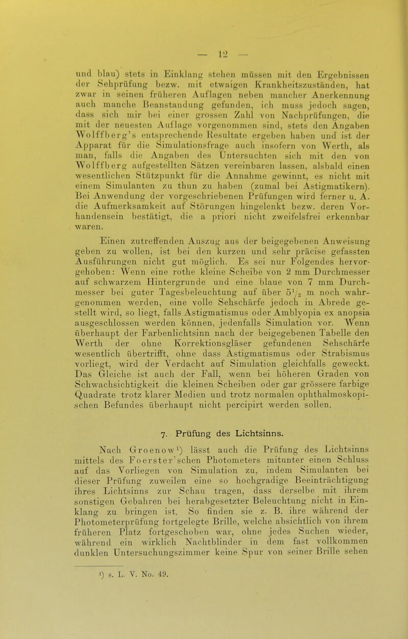 der Sehpriil'ung bezw. mit etwaigen Krankheitszuständen, hat zwar in seinen früheren Auf lagen neben mancher Anerkennung auch manche Beanstandung gefunden, ich muss jedoch sagen, dass sich mir l)ei einer gi-ossen Zahl von Nachj)rüfungen, die mit der neuesten Auflage vorgenommen sind, stets den Angaben Wolffberg's entsprechende Resultate ergeben haben und ist der Apparat für die Simulationsfrago auch insofern von Werth, als man, falls die Angaben des Untersuchten sich mit den von Wolffberg aufgestellten Sätzen vereinbaren lassen, alsbald einen wesentlichen Stützpunkt für die Annahme gewinnt, es nicht mit einem Simulanten zu thun zu haben (zumal bei Astigmatikern). Bei Anwendung der vorgeschriebenen Prüfungen wird ferner u. A. die Aufmerksamkeit auf Störungen hingelenkt bezw. deren Vor- handensein bestätigt, die a j)riori nicht zweifelsfrei erkennbar waren. Einen zutreffenden Auszug aus der beigegebenen Anweisung geben zu wollen, ist bei den kurzen und sehr präcise gefassten Ausführungen nicht gut möglich. Es sei nur Folgendes hervor- gehoben: Wenn eine rothe kleine Scheibe von 2 mm Durchmesser auf schwarzem Hintergrunde und eine blaue von 7 mm Durch- messer bei guter Tagesbeleuchtung auf über ö^a ™l noch wahr- genommen werden, eine volle Sehschärfe jedoch in Abrede ge- stellt wird, so liegt, falls Astigmatismus oder Amblyopia ex anopsia ausgeschlossen werden können, jedenfalls Simulation vor. Wenn überhaupt der Farbenlichtsinn nach der beigegebenen Tabelle den Werth der ohne Korrektionsgläser gefundeneu Sehschärfe wesentlich übertrifft, ohne dass Astigmatismus oder Strabismus vorliegt, wird der Verdacht auf Simulation gleichfalls geweckt. Das Gleiche ist auch der Fall, wenn bei höheren Graden von Schwachsichtigkeit die kleinen Scheiben oder gar grössere farbige Quadrate trotz klarer Medien und trotz normalen ophthalmoskopi- schen Befundes überhaupt nicht percipirt werden sollen. 7. Prüfung des Lichtsinns. Nach Groenow^) lässt auch die Prüfung des Lichtsinns mittels des Fo erster'sehen Photometers mitunter einen Schluss auf das Vorliegen von Simulation zu, indem Simulanten bei dieser Prüfung zuweilen eine so hochgradige Beeinträchtigung ihres Lichtsinns zur Schau tragen, dass derselbe mit ihrem sonstigen Gebahren bei herabgesetzter Beleuchtung nicht in Ein- klang zu bringen ist. So finden sie z. B. ihre während der Photometerprüfung fortgelegte Brille, welche absichtlich von ihrem früheren Platz fortgeschoben war, ohne jedes Suchen wieder, während ein wirklich Nachtblinder in dem fast vollkommen dunklen Untersuchungszimmer keine Spur von seiner Brille sehen