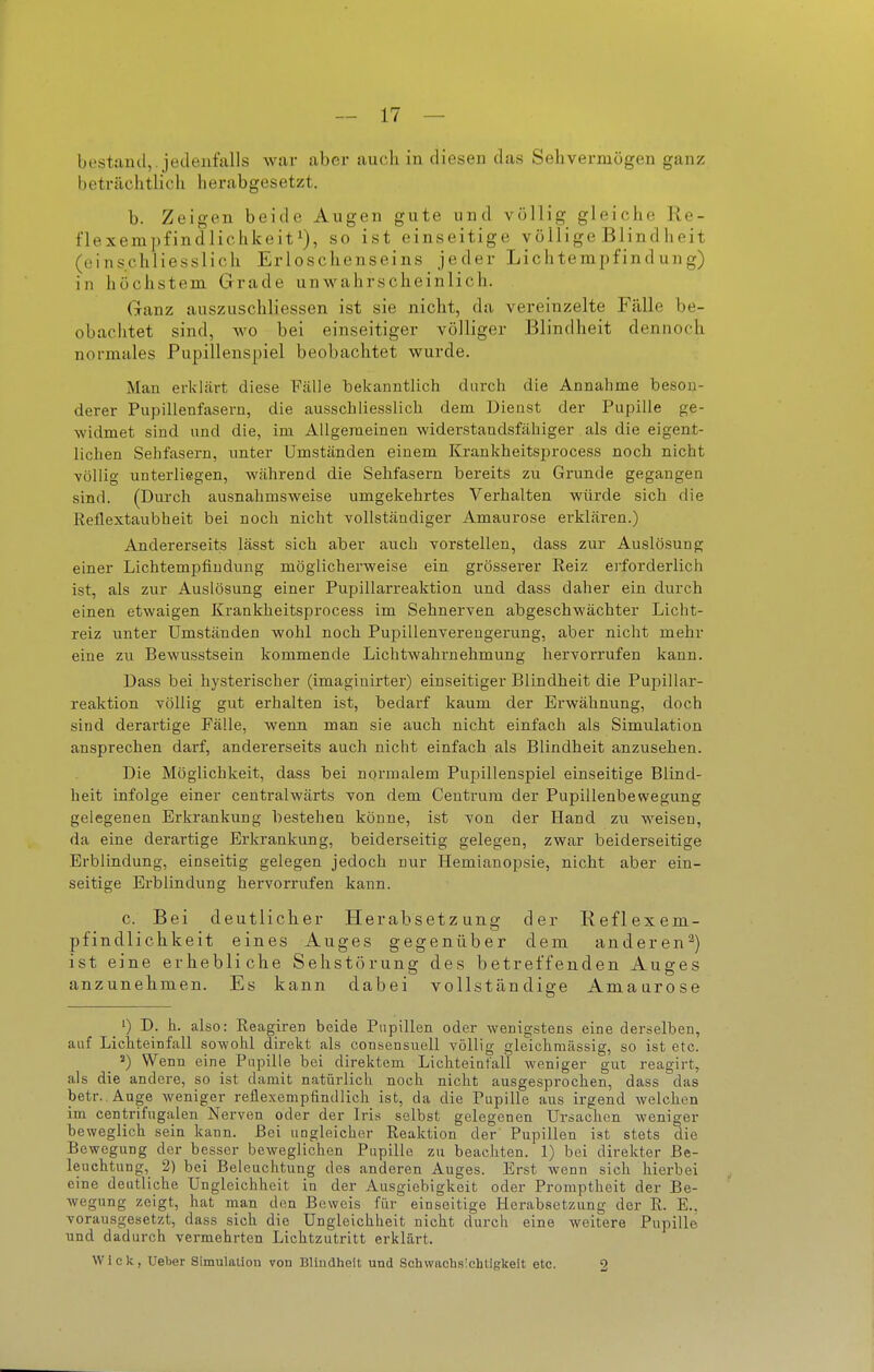 bestand,, jedenfalls war aber auch in diesen das Sehvermögen ganz beträchtlich herabgesetzt. b. Zeigen beide Augen gute und völlig gleiche Re- flexenipfindlichkeiti), go igt einseitige völlige Blindlieit (einschliesslich Erloschenseins jeder Lichtempfind ung) in höchstem Grade unwahrscheinlich. Ganz auszuschliessen ist sie nicht, da vereinzelte Fälle be- obachtet sind, Avo bei einseitiger völliger Blindheit dennoch normales Pupillenspiel beobachtet wurde. Man erklärt diese Fälle bekanntlich durch die Annahme beson- derer Pupillenfasern, die ausschliesslich dem Dienst der Pupille ge- widmet sind und die, im Allgemeinen widerstandsfähiger als die eigent- lichen Sehfasern, imter Umständen einem Krankheitsprocess noch nicht völlig unterliegen, während die Sehfasern bereits zu Grunde gegangen sind. (Dm-ch ausnahmsweise umgekehrtes Verhalten würde sich die Reflextaubheit bei noch nicht vollständiger Amaurose erklären.) Andererseits lässt sich aber auch vorstellen, dass zur Auslösung einer Lichtempfindung möglicherweise ein grösserer Reiz erforderlich ist, als zur Auslösung einer Pupillarreaktion und dass daher ein durch einen etwaigen Krankheitsprocess im Sehnerven abgeschwächter Licht- reiz unter Umständen wohl noch Pupillenvereugerung, aber nicht mehr eine zu Bewusstsein kommende Lichtwahrnehmung hervorrufen kann. Dass bei hysterischer (imaginirter) einseitiger Blindheit die Pupillar- reaktion völlig gut erhalten ist, bedarf kaum der Erwähnung, doch sind derartige Fälle, wenn man sie auch nicht einfach als Simulation ansprechen darf, andererseits auch nicht einfach als Blindheit anzusehen. Die Möglichkeit, dass bei normalem Pupillenspiel einseitige Blind- heit infolge einer centralwärts von dem Centrum der Pupillenbewegung gelegenen Erkrankung bestehen könne, ist von der Hand zu weisen, da eine derartige Erkrankung, beiderseitig gelegen, zwar beiderseitige Erblindung, einseitig gelegen jedoch nur Hemianopsie, nicht aber ein- seitige Erblindung hervorrufen kann. c. Bei deutlicher Herabsetzung der Reflexem- pfindlichkeit eines Auges gegenüber dem anderen'^) ist eine erhebliche Sehstörung des betreffenden Auges anzunehmen. Es kann dabei vollständige Amaurose 1) D. h. also: Reagiren beide Pupillen oder wenigstens eine derselben, auf Lichteinfall sowohl direkt als consensuell völlig gleichmässig, so ist etc. Wenn eine Papille bei direktem Lichteiatall weniger gut reagirt, als die andere, so ist damit natürlich noch nicht ausgesprochen, dass das betr. Auge weniger reflexempfindlich ist, da die Pupille aus irgend welchen im centrifugalen Nerven oder der Iris selbst gelegenen Ursachen weniger beweglich sein kann. Bei ungleicher Reaktion der Pupillen ist stets die Bewegung der besser beweglichen Pupille zu beachten. 1) bei direkter Be- leuchtung,^ 2) bei Beleuchtung des anderen Auges. Erst wenn sich hierbei eine deutliche Ungleichheit in der Ausgiebigkeit oder Promptheit der Be- wegung zeigt, hat man den Beweis für einseitige Herabsetzung der R. E.. vorausgesetzt, dass sich die Ungleichheit nicht durch eine weitere Pupille und dadurch vermehrten Lichtzutritt erklärt. Wiek, Ueber Simulation von Blindheit und Schwachs'ehtlgkeit etc. 2