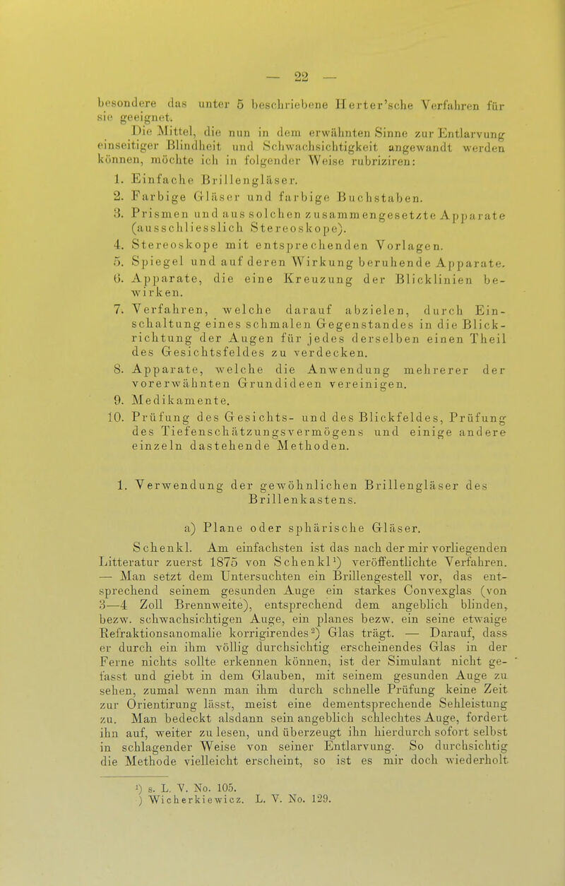 sie geeignet. Die Mittel, die nun in dem erwähnten Sinne zur Entlarvung einseitiger Blindheit und .Schwachsichtigkeit angewandt werden können, möchte ich in folgender Weise rubriziren: 1. Einfache Brillengläser. 2. Farbige Grläser und farbige Buchstaben. 3. Prismen und aus solchen zusammengesetzte Apjta j ate (ausschliesslich Stereoskope). 4. Stereoskope mit entsprechenden Vorlagen. 5. Spiegel und auf deren Wirkung beruhende Apparate, ü. Apparate, die eine Kreuzung der Blicklinien be- wirken. 7. Verfahren, welche darauf abzielen, durch Ein- sclialtung eines schmalen Gegenstandes in die Blick- richtung der Augen für jedes derselben einen Theil des Gesichtsfeldes zu verdecken, 8. Apparate, welche die Anwendung mehrerer der vorerwähnten Grundideen vereinigen. 9. Medikamente. 10. Prüfung des Gesichts- und des Blickfeldes, Prüfung des Tiefenschätzungsvermögens und einige andere einzeln dastehende Methoden. 1. VerAvendung der gewölinlichen Brillengläser des Brillenkastens. a) Plane oder sphärische Gläser. Schenkl. Am einfachsten ist das nacli der mir vorliegenden Litteratur zuerst 1875 von SchenkP) veröffentlichte Verfahren. — Man setzt dem Untersuchten ein Brillengestell vor, das ent- sprechend seinem gesunden Auge ein starkes Convexglas (von 3—4 Zoll Brennweite), entsprechend dem angeblich blinden, bezw. schwachsiclitigen Auge, ein planes bezw. ein seine etwaige Refraktionsanomalie korrigirendes ^) Glas trägt. — Darauf, dass er durch, ein ihm völlig durchsichtig erscheinendes Glas in der Ferne nichts sollte erkennen können, ist der Simulant nicht ge- fasst und giebt in dem Glauben, mit seinem gesunden Auge zu sehen, zumal wenn man ihm durch schnelle Prüfung keine Zeit zur Orientirung lässt, meist eine dementsprechende Sehleistung zu. Man bedeckt alsdann sein angeblich schlechtes Auge, fordert ihn auf, weiter zu lesen, und überzeugt ihn hierdurch sofort selbst in schlagender Weise von seiner Entlarvung. So durchsichtig die Methode vielleicht erscheint, so ist es mir doch wiederholt 1) s. L. V. No. 105. ) Wicherkiewicz. L. V. No. 129.