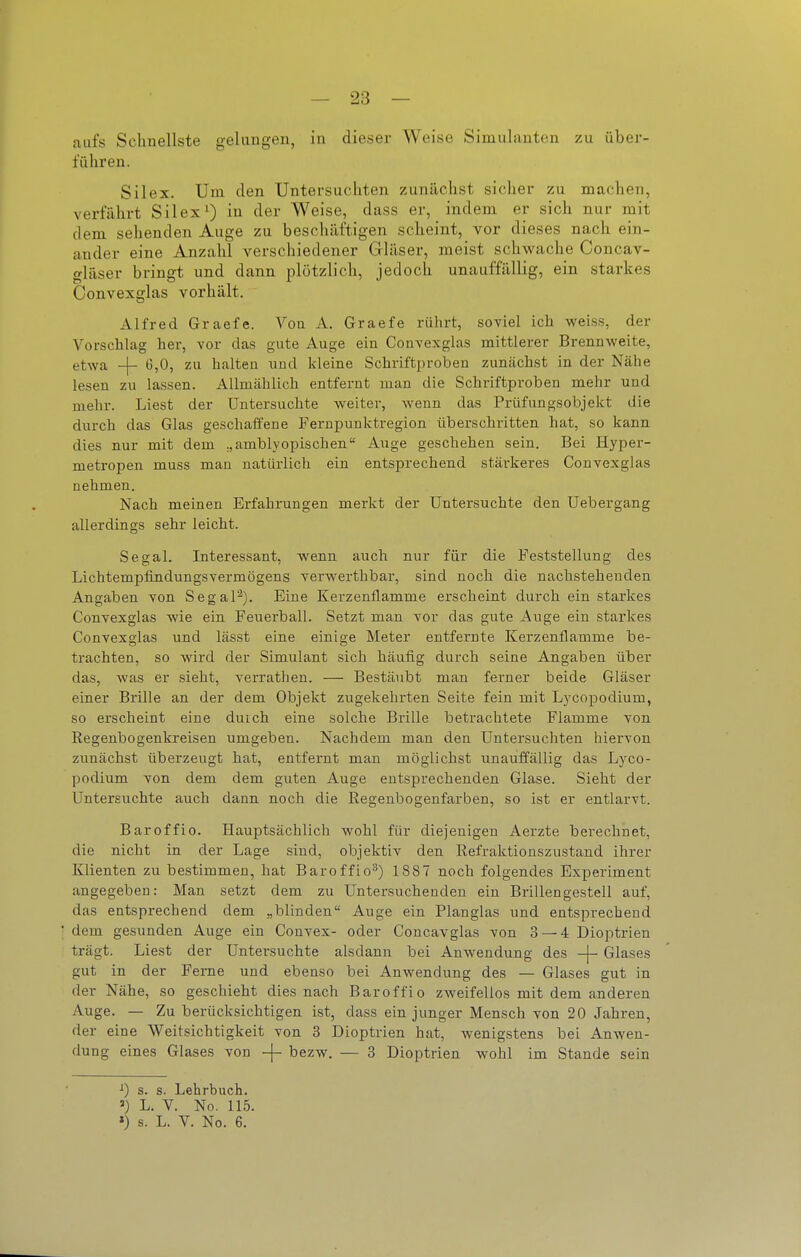 — 23 — aufs Schnellste gelangen, in dieser Weise Simulanten zu über- führen. Sil ex. Um den Untersuchten zunächst sicher zu machen, verfährt Silex^ in der Weise, dass er, indem er sich nur mit (lern sehenden Auge zu beschäftigen scheint, vor dieses nach ein- ander eine Anzahl verschiedener Gläser, meist schwache Concav- gläser bringt und dann plötzlich, jedoch unauffällig, ein starkes Convexglas vorhält. Alfred Graefe. Von A. Graefe rührt, soviel ich weiss, der Vorschlag her, vor das gute Auge ein Convexglas mittlerer Brennweite, etwa -j- 6,0, zu halten uud kleine Schriftproben zunächst in der Nähe lesen zu lassen. Allmählich entfernt man die Schriftproben mehr und mehr. Liest der Untersuchte weiter, Avenn das Prüfungsobjekt die durch das Glas geschaffene Fernpunktregion überschritten hat, so kann dies nur mit dem .,amblyepischen Auge geschehen sein. Bei Hyper- metropen muss man natürlich ein entsprechend stärkeres Convexglas nehmen. Nach meinen Erfahrungen merkt der Untersuchte den Uebergang allerdings sehr leicht. Segal. Interessant, wenn auch nur für die Feststellung des Lichtempfindungsvermögens verwerthbar, sind noch die nachstehenden Angaben von Segal^). Eine Kerzenflamme erscheint durch ein starkes Convexglas wie ein Feuerball. Setzt man vor das gute Auge ein starkes Convexglas und lässt eine einige Meter entfernte Kerzenflamme be- trachten, so wird der Simulant sich häufig durch seine Angaben über das, was er sieht, verrathen. — Bestäubt man ferner beide Gläser einer Brille an der dem Objekt zugekehrten Seite fein mit Lycopodium, so erscheint eine durch eine solche Brille betrachtete Flamme von Regenbogenkreisen umgeben. Nachdem man den Untersuchten hiervon zunächst überzeugt hat, entfernt man möglichst unauffällig das Lyco- podium von dem dem guten Auge entsprechenden Glase. Sieht der Untersuchte auch dann noch die Regenbogenfarben, so ist er entlarvt. Baroffio. Hauptsächlich wohl für diejenigen Aerzte berechnet, die nicht in der Lage sind, objektiv den Refraktioaszustand ihrer Klienten zu bestimmen, hat Baroffio^) 1887 noch folgendes Experiment angegeben: Man setzt dem zu Untersuchenden ein Brillengestell auf, das entsprechend dem „blinden Auge ein Plan glas und entsprechend dem gesunden Auge ein Convex- oder Concavglas von 3 — 4 Dioptrien trägt. Liest der Untersuchte alsdann bei Anwendung des -j- Glases gut in der Ferne und ebenso bei Anwendung des — Glases gut in der Nähe, so geschieht dies nach Baroffio zweifellos mit dem anderen Auge. — Zu berücksichtigen ist, dass ein junger Mensch von 20 Jahren, der eine Weitsichtigkeit von 3 Dioptrien hat, wenigstens bei Anwen- dung eines Glases von ~\- bezw. — 3 Dioptrien wohl im Stande sein ^) s. s. Lehrbuch. ') L. V. No. 115.