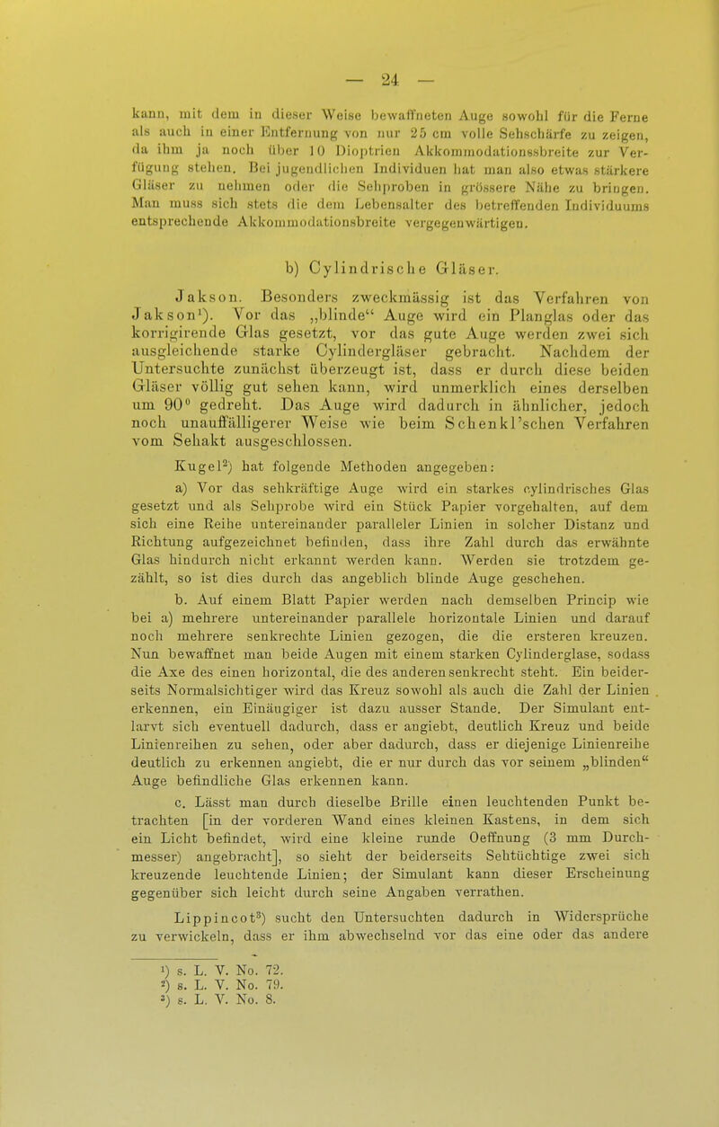 kann, mit dem in dieser Weise bewaffneten Auge sowohl für die Ferne als aucli in einer Entfernung von nur 25 cm volle Sehschärfe zu zeigen, da ihm ja noch über 10 Dioptrien Akkommodationssbreite zur Ver- fügung stellen. Bei jugendlichen Individuen hat man also etwas stärkere Gläser zu nehmen oder die Sehproben in grössere Nähe zu bringen. Man muss sich stets die dem Lebensalter des betreffenden Individuums entsprechende Akkommodationsbreite vergegenwärtigen. b) Cylindrische Gläser. Jakson. Besonders zweckmässig ist das Verfahren von Jakson'). Vor das „blinde Auge wird ein Planglas oder das korrigirende Glas gesetzt, vor das gute Auge werden zwei sich ausgleichende starke Oylindergläser gebracht. Nachdem der Untersuchte zunächst überzeugt ist, dass er durch diese beiden Gläser völlig gut sehen kann, wird unmerklich eines derselben um 90 gedreht. Das Auge wird dadurch in ähnlicher, jedoch noch unauffälligerer Weise wie beim Sehen kl'sehen Verfahren vom Sehakt ausgesclilossen. Kugel^) hat folgende Methoden angegeben: a) Vor das sehkräftige Auge wird ein starkes cylindrisches Glas gesetzt und als Sebprobe wird ein Stück Papier vorgehalten, auf dem sich eine Reihe untereinander paralleler Linien in solcher Distanz und Richtung aufgezeichnet befinden, dass ihre Zahl durch das erwähnte Glas hindurch nicht erkannt werden kann. Werden sie trotzdem ge- zählt, so ist dies durch das angeblich blinde Auge geschehen. b. Auf einem Blatt Papier werden nach demselben Princip wie bei a) mehrere untereinander parallele horizontale Linien imd darauf noch mehrere senkrechte Linien gezogen, die die ersteren kreuzen. Nun bewaffnet man beide Augen mit einem starken Cylinderglase, sodass die Axe des einen horizontal, die des anderen senkrecht steht. Bin beider- seits Normalsichtiger wird das Kreuz sowohl als auch die Zahl der Linien erkennen, ein Einäugiger ist dazu ausser Stande. Der Simulant ent- larvt sich eventuell dadurch, dass er angiebt, deutlich Kreuz und beide Linienreihen zu sehen, oder aber dadurch, dass er diejenige Linienreihe deutlich zu erkennen angiebt, die er nur durch das vor seinem „blinden Auge befindliche Glas erkennen kann. c. Lässt man durch dieselbe Brille einen leuchtenden Punkt be- trachten [in der vorderen Wand eines kleinen Kastens, in dem sich ein Licht befindet, wird eine kleine runde Oeffnung (3 mm Durch- messer) angebracht], so sieht der beiderseits Sehtüchtige zwei sich kreuzende leuchtende Linien; der Simulant kann dieser Erscheinung gegenüber sich leicht durch seine Angaben verrathen. Lippincot^) sucht den Untersuchten dadurch in Widersprüche zu verwickeln, dass er ihm abwechselnd vor das eine oder das andere 1) s. L. V. No. 72. «) s. L. V. No. 79.