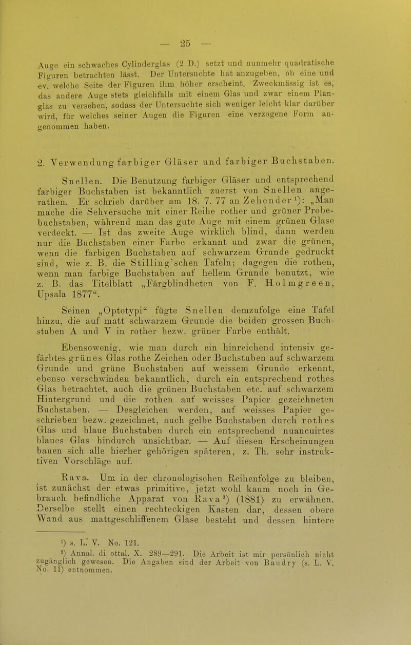 — 25 — Auge ein schwaches Cylinderglas (2 D.) setzt uud nunmehr quadratische Figuren betrachten lässt. Der Untersuchte hat anzugeben, ob eine und «V. welche Seite der B'iguren ihm liöhor erscheint. Zwecl<mässig ist es, das andere Auge stets gleichfalls mit einem Glas und zwar einem Plan- glas zu versehen, sodass der Untersuchte sich weniger leicht klar darüber wird, für welches seiner Augen die Figuren eine verzogene Form an- senommen haben. 2. Verwendung farbiger Gläser und farbiger Buchstaben. Snellen. Die Benutzung farbiger Gläser und entsprechend farbiger Buchstaben ist bekanntlich zuerst von Snellen ange- ratheu. Er schrieb darüber am 18. 7. 77 an Zehender i): „Man mache die Sehversuche mit einer Reihe rother und grüner Probe- buchstaben, während man das gute Auge mit einem grünen Glase verdeckt. — Ist das zweite Auge wirklich blind, dann werden nur die Buchstaben einer Farbe erkannt und zwar die grünen, wenn die farbigen Buchstaben auf schwarzem Grunde gedruckt sind,' wie z. B. die Stilliug'schen Tafeln; dagegen die rothen, wenn man farbige Buchstaben auf hellem Grunde benutzt, wie z. B. das Titelblatt „Färgblindheten von F. Holmgreen, üpsala 1877. Seinen „Optotypi fügte Snellen demzufolge eine Tafel hinzu, die auf matt schwarzem Grunde die beiden grossen Buch- staben A und V in rother bezw. grüner Farbe enthält. Ebensowenig, wie man durch ein hinreichend intensiv ge- färbtes grünes Glas rothe Zeichen oder Buchstuben auf schwarzem Grunde und grüne Buchstaben auf weissem Grunde erkennt, ebenso verschwinden bekanntlich, durch ein entsprechend rothes Glas betrachtet, auch die grünen Buchstaben etc. auf schwarzem Hintergrund und die rothen auf weisses Papier gezeichneten Buchstaben. — Desgleichen werden, auf weisses Papier ge- schrieben bezw. gezeichnet, auch gelbe Buchstaben durch rothes Glas und blaue Buchstaben durch ein entsprechend nuancuirtes blaues Glas hindurch unsichtbar. — Auf diesen Erscheinungen bauen sich alle hierher gehörigen späteren, z. Th. sehr instruk- tiven Vorschläge auf. Rava. Um in der chronologischen Reihenfolge zu bleiben, ist zunächst der etwas primitive, jetzt wohl kaum noch in Ge- brauch befindliche Apparat von Rava 2) (1881) zu erwähnen. Derselbe stellt einen rechteckigen Kasten dar, dessen obere Wand aus mattgeschliffenem Glase besteht und dessen hintere 1) s. l: V. No. 121. 2) Annal. di ottal, X. 289—291. Die Arbeit ist mir persönlich nicht zugänglich gewesen. Die Angaben sind der Arbeit von Baiidry (s. L. V.