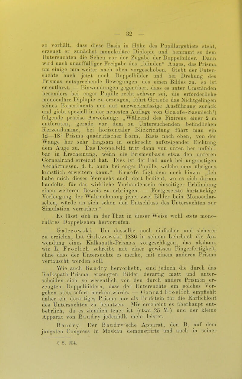 erzeugt er zunächst raonoluiläro Diplopie und benimmt so dem Untersuchten die .Scheu vor der Zugabe; der Doppelbilder. Dann wird nach unauffälliger Freigabe des „blinden Auges, das Pi'isma um einige mm weiter nach oben vorgeschoben. Giebt der Unter- suchte auch jetzt noch Doppelbilder und bei Drehung des Prismas entsprechende Bewegungen des einen Bildes zu, so ist er entlarvt. — Einwendungen gegenüber, dass es unter Umständen besonders bei enger Pupille recht schwer sei, die erforderliche monoculäre Diplo])ie zu erzeugen, führt Graefe das Nichtgelingen seines Experiments nur auf unzweckmässige Ausführung zurück und giebt speziell in der neuesten Auflage von Graefe-Saemisch folgende präcise Anweisung: „Während des Fixirens einer 2 m. entfernten, gerade vor dem zu Untersuchenden befindlichen Kerzenflamme, bei horizontaler Blickrichtung führt man ein 12—18** Prisma quadratischer Form, Basis nach oben, von der Wange her sehr langsam in senkrecht aufsteigender Richtung dem Auge zu. Das Doppelbild tritt dann von unten her unfehl- bar in Erscheinung, wenn die Prismenbasis etwa den unteren Cornealrand erreicht hat. Dies ist der Fall auch bei ungünstigen Verhältnissen, d. h. auch bei enger Pupille, welche man übrigens künstlich erweitern kann. Graefe fügt dem noch hinzu: „Ich habe mich dieses Versuchs auch dort bedient, wo es sich darum handelte, für das wirkliche Vorhandensein einseitiger Erblindung- einen weiteren Beweis zu erbringen. — Fortgesetzte hartnäckige Verleugung der Wahrnehmung jener zwei Bilder beim Monocular- sehen, würde an sich schon den Entschluss des Untersuchten zur Simulation verrathen. Es lässt sich in der That in dieser Weise wohl stets mono- culäres Doppelsehen hervorrufen. Galezowski. Um dasselbe noch einfacher und sicherer zu erzielen, hat Galezowski 1886 in seinem Lehrbuch die An- wendung eines Kalkspath-Prismas vorgeschlagen, das alsdann, wie L. Froelich schreibt mit einer gewissen Fingerfertigkeit, ohne dass der Untersuchte es merke, mit einem anderen Prisma vertauscht werden soll. Wie auch Baudry hervorhebt, sind jedoch die durch das Kalkspath-Prisma erzeugten Bilder derartig matt und unter- scheiden sich so wesentlich von den durch andere Prismen er- zeugten Doppelbildern, dass der Untersuchte ein solches Vor- gehen stets sofort merken würde. — Conrad Froelich empfiehlt daher ein derartiges Prisma nur als Prüfstein für die Ehrlichkeit des Untersuchten zu benutzen. Mir erscheint es überhaupt ent- beln-lich, da es ziemlich teuer ist (etwa 25 M.) und der kleine Apparat von Baudry jedenfalls mehr leistet. Baudry. Der Baudry'sehe Apparat, den B. auf dem jüngsten Gongress in Moskau demonstrirte und auch in seiner >) S. 204.