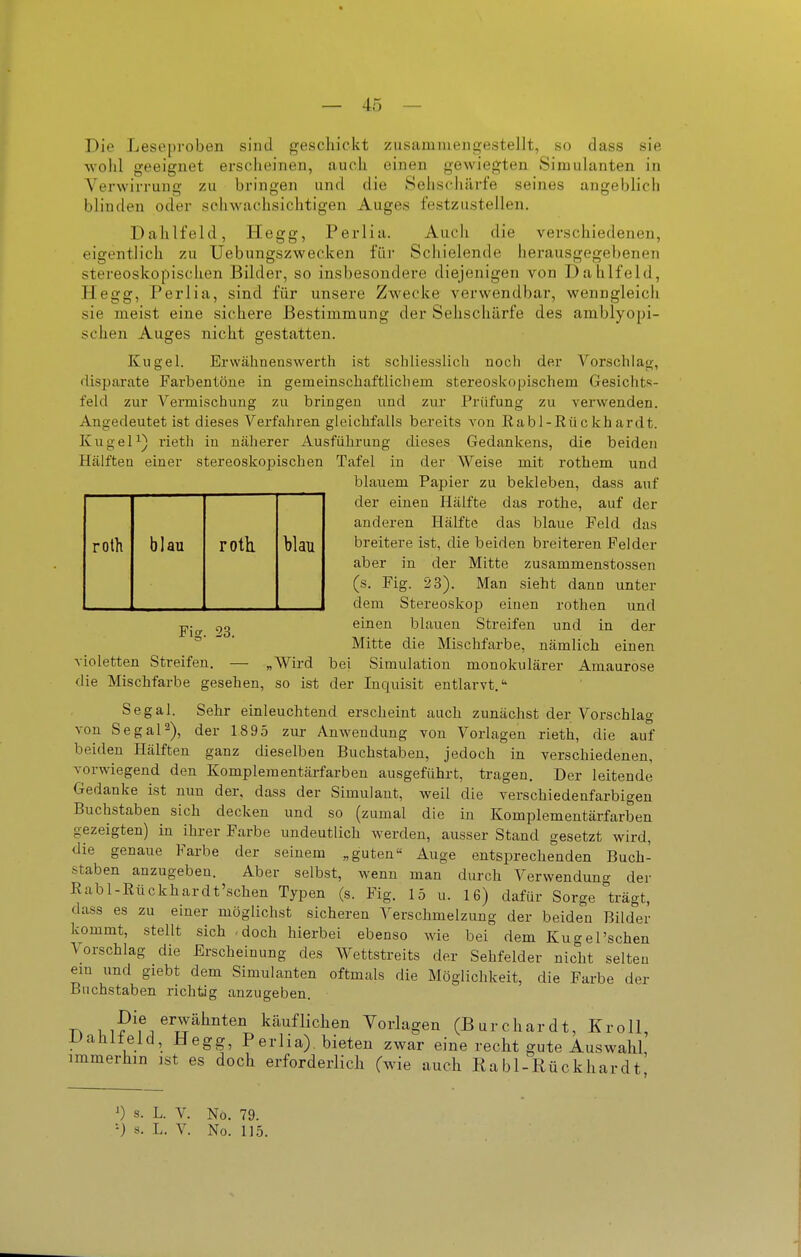 Die Leseproben sind geschickt zusammengestellt, so dass sie wohl geeignet erscheinen, auch einen gewiegten Simulanten in Verwirrung zu bringen und die Seiischiirfe seines blinden oder schwachsichtigen Auges festzustellen. angeblich Dahlfeld, Hegg, Perlia. verschiedenen, herausgegel)enen roth blau roth blau Fi?. 23. Auch die eigentlich zu Uebungszwecken füi' Schielende stereoskopischen Bilder, so insbesondere diejenigen von Dahlfeld, Hegg, Perlia, sind für unsere Zwecke verwendbar, wenngleich sie meist eine sichere Bestimmung der Sehschärfe des amblyopi- schen Auges nicht gestatten. Kugel. Erwähnenswerth ist schliesslich noch der Vorschlag, (lisparate Farbentöue in gemeinscliaftlicliem stereoskopischem Gesichts- feld zur Vermischung zu bringen und zur Prüfung zu verwenden. Angedeutet ist dieses Verfahren gleichfalls bereits von Eabl-Rückhardt. KugeP) rieth in näherer Ausführung dieses Gedankens, die beiden Hälften einer stereoskojjischen Tafel in der Weise mit rothem und blauem Papier zu bekleben, dass auf der einen Hälfte das rothe, auf der anderen Hälfte das blaue Feld das breitere ist, die beiden breiteren Felder aber in der Mitte zusammenstossen (s. Fig. 23). Man sieht dann unter dem Stereoskop einen rothen und einen blauen Streifen und in der Mitte die Mischfarbe, nämlich einen violetten Streifen. — „Wird bei Simulation monokularer Amaurose die Mischfarbe gesehen, so ist der Inquisit entlarvt. Segal. Sehr einleuchtend erscheint auch zunächst der Vorschlag von Segal2), der 18 95 zur Anwendung von Vorlagen rieth, die auf beiden Hälften ganz dieselben Buchstaben, jedoch in verschiedenen, vorwiegend den Komplementärfarben ausgeführt, tragen. Der leitende Gedanke ist nun der, dass der Simulant, weil die verschiedenfarbigen Buchstaben sich decken und so (zumal die in Komplementärfarben gezeigten) in ihrer Farbe undeutlich werden, ausser Stand gesetzt wird, die genaue Farbe der seinem „guten Auge entsprechenden Buch- staben anzugeben. Aber selbst, wenn man durch Verwendung der Rabl-Rückhardt'schen Typen (s. Fig. 15 u. 16) dafür Sorge trägt, dass es zu einer möglichst sicheren Verschmelzung der beiden Bilder kommt, stellt sich -doch hierbei ebenso wie bei dem Ku<xel'sehen Vorschlag die Erscheinung des Wettstreits der Sehfelder nicht selten em und giebt dem Simulanten oftmals die Möglichkeit, die Farbe der Buchstaben richtig anzugeben. uiP^^^^'t?^''*'''' käuflichen Vorlagen (Burchardt, Kroll, JJahlleld, Hegg, Perlia) bieten zwar eine recht gute Auswahl immerhin ist es doch erforderlich (wie auch Rabl-Rückhardt s. L. V. No. 79.