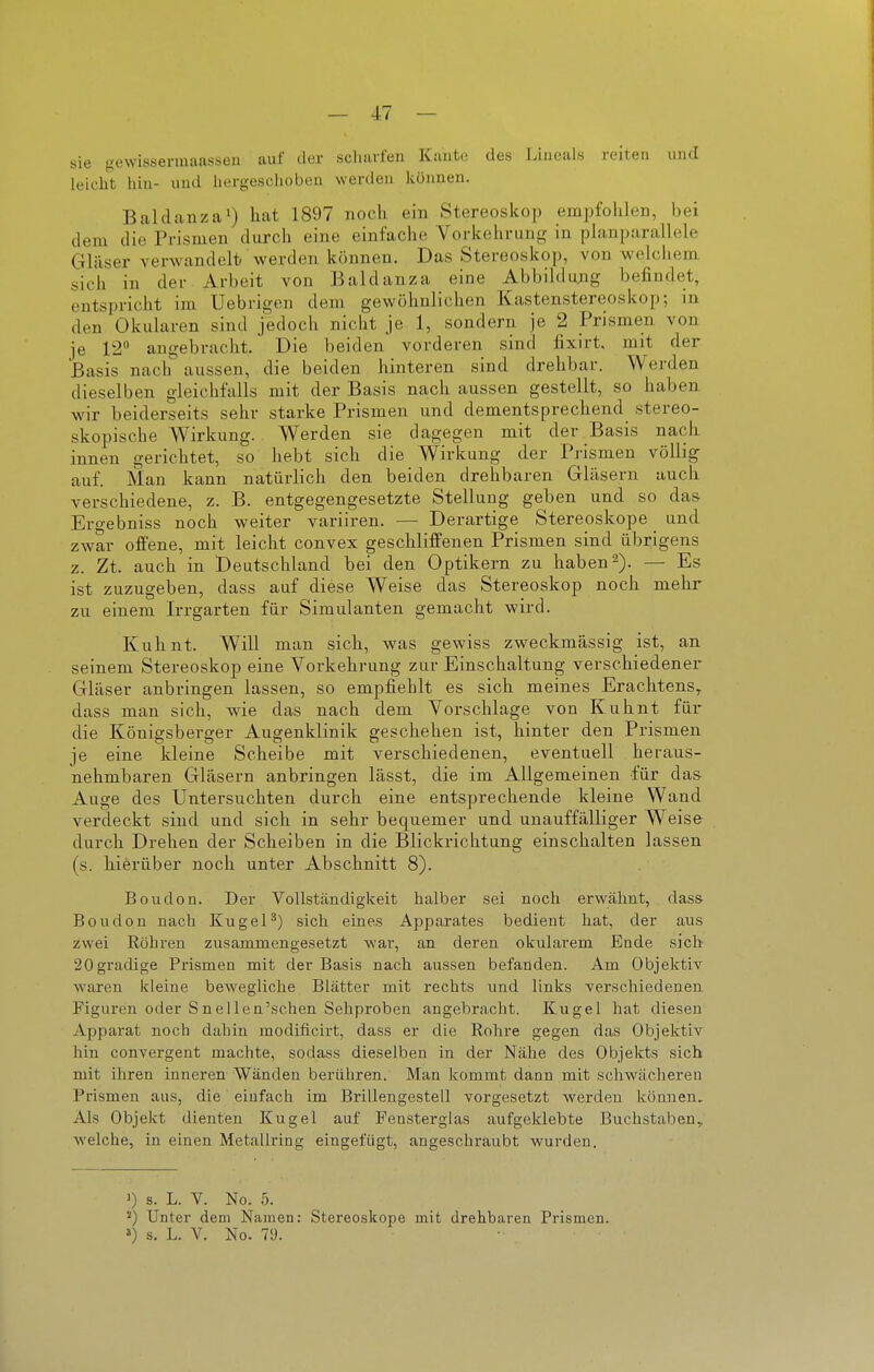 sie gewissermaassen auf der scluirfen Knute des Liuoals reiten und leicht hin- iiud liergeschobeii werden können. BaldanzaO hat 1897 noch ein Stereoskop empfolilen, bei dem die Prismen durch eine einfache Vorlcehrung in phmparallele Gläser verwandelt/ M'erden können. Das Stereoskop, von welchem sich in der Arbeit von Baldanza eine Abbildu;ig befindet, entspricht im Uebrigen dem gewöhnlichen Kastenstereoskop; in den Okularen sind jedoch nicht je 1, sondern je 2 Prismen von je 12» angebracht. Die beiden vorderen sind fixirt, mit der Basis nach aussen, die beiden hinteren sind drehbar. Werden dieselben gleichfalls mit der Basis nach aussen gestellt, so haben wir beiderseits sehr starke Prismen und dementsprechend stereo- skopische Wirkung. Werden sie dagegen mit der Basis nach innen gerichtet, so hebt sich die Wirkung der Prismen völlig- auf. Man kann natürlich den beiden drehbaren Gläsern auch verschiedene, z. B. entgegengesetzte Stellung geben und so das Ergebniss noch weiter variiren. — Derartige Stereoskope und zwar offene, mit leicht convex gescbliffenen Prismen sind übrigens z. Zt. auch in Deutschland bei den Optikern zu haben 2). — Es ist zuzugeben, dass auf diese Weise das Stereoskop noch mehr zu einem Irrgarten für Simulanten gemacht wird. Kuhnt. Will man sich, was gewiss zweckmässig ist, an seinem Stereoskop eine Vorkehrung zur Einschaltung verschiedener Gläser anbringen lassen, so empfiehlt es sich meines Erachtens,, dass man sich, wie das nach dem Vorschlage von Kuhnt für die Königsberger Augenklinik geschehen ist, hinter den Prismen je eine kleine Scheibe mit verschiedenen, eventuell heraus- nehmbaren Gläsern anbringen lässt, die im Allgemeinen für das- Auge des Untersuchten durch eine entsprechende kleine Wand verdeckt sind und sich in sehr bequemer und unauffälliger Weise durch Drehen der Scheiben in die Blickrichtung einschalten lassen (s. hierüber noch unter Abschnitt 8). Boudon. Der Vollständigkeit halber sei noch erwähnt, dass Boudon nach Kugel^) sich eines Apparates bedient hat, der aus zwei Röhren zusammengesetzt wai-, an deren okularem Bade sich 20 gradige Prismen mit der Basis nach aussen befanden. Am Objektiv waren kleine bewegliche Blätter mit rechts und links verschiedenen Figuren oder SneUen'schen Sehproben angebracht. Kugel hat diesen Apparat noch dahin modificirt, dass er die Rohre gegen das Objektiv hin convergent machte, sodass dieselben in der Nähe des Objekts sich mit ihren inneren Wänden berühren. Man kommt dann mit schwächeren Prismen aus, die einfach im Brillengestell vorgesetzt werden können. Als Objekt dienten Kugel auf Fensterglas aufgeklebte Buchstaben,, welche, in einen Metallring eingefügt, angeschraubt wurden. ') s. L. V. No. 5. ''') Unter dem Namen: Stereoskope mit drehbaren Prismen,