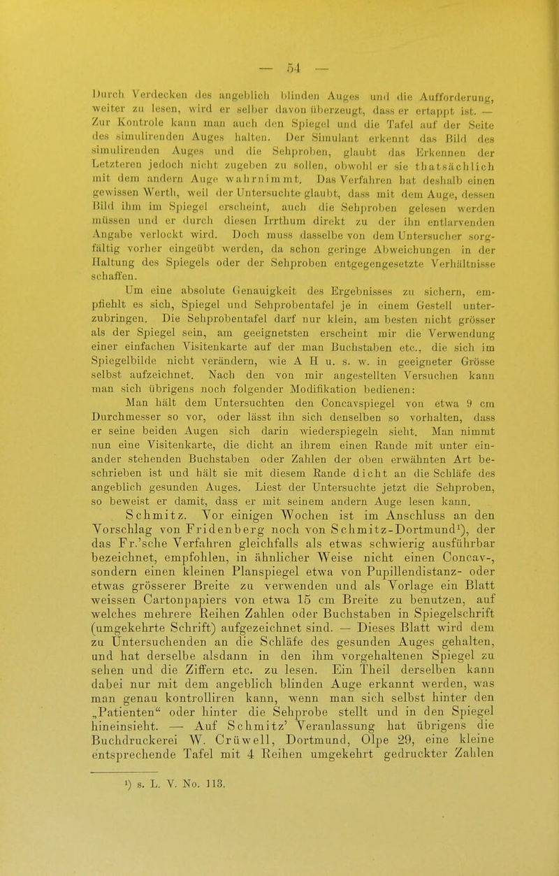 — Ö4 — bui-cli Verdecken des angeblicli Minden Auj^es und die Aufforderung, weiter zu lesen, wird er selber davon überzeugt, dass er ertappt ist. — Zur Kontrole kann man auch den Spiegel und die Tafel auf der Seite des simulinMiden Auges halten. Der Simulant erkennt da.s Bild des simulirenden Auges und die Sehproben, glaubt das Erkennen der Letzteren jedoch nicht zugeben zu sollen, obwohl er sie thatsäcli lieh mit dem andern Auge wahrnimmt. Das Verfahren hat deshalb einen gewissen Werth, weil der Untersuchte glaubt, dass mit dem Auge, dessen Bild ihm im Si)iegel ersclieint, auch die Sehproben gelesen werden müssen und er durch diesen Irrthum direkt zu der ihn entlarvenden Angabe verlockt wird. Doch nniss dasselbe von dem Untersucher sorg- fältig vorher eingeübt werden, da schon geringe Abweichungen in der Haltung des Spiegels oder der Sehproben entgegengesetzte Verhältnisse schaffen. Um eine absolute Genauigkeit des Ergebnisses zu sichern, em- pfiehlt es sich, Spiegel und Sehprobentafel je in einem Gestell unter- zubringen. Die Sehprobentafel darf nur klein, am besten nicht grösser als der Spiegel sein, am geeignetsten erscheint mir die Verwendung einer einfachen Visitenkarte auf der man Buchstaben etc., die sich im Spiegelbilde nicht verändern, wie A H u. s. w. in geeigneter Grösse selbst aufzeichnet. Nach den von mir angestellten Versuchen kann man sich übrigens noch folgender Modifikation bedienen: Man hält dem Untersuchten den Concavspiegel von etwa 9 cm Durchmesser so vor, oder lässt ihn sich denselben so vorhalten, dass er seine beiden Augen sich darin wiederspiegeln sieht. Man nimmt nun eine Visitenkarte, die dicht an ihrem einen Rande mit unter ein- ander stehenden Buchstaben oder Zahlen der oben erwähnten Art be- schrieben ist und hält sie mit diesem Rande dicht an die Schläfe des angeblich gesunden Auges. Liest der Untersuchte jetzt die Sehproben, so beweist er damit, dass er mit seinem andern Auge lesen kann. Schmitz. Yor einigen Wochen ist im AnscHuss an den Vorschlag von Fridenberg noch von Schmitz-Dortmund^), der das Fr.'sche Verfahren gleichfalls als etwas schwierig ausführbar bezeichnet, empfohlen, in ähnlicher Weise nicht einen Concav-, sondern einen kleinen Planspiegel etwa von Pupillendistanz- oder etwas grösserer Breite zu verw^enden und als Vorlage ein Blatt weissen Cartoupapiers von etwa 15 cm Breite zu benutzen, auf welches mehrere Reihen Zahlen oder Buchstaben in Spiegelschrift (umgekehrte Schrift) aufgezeichnet sind. — Dieses Blatt wird dem zu Untersuchenden an die Schläfe des gesunden Auges gehalten, und hat derselbe alsdann in den ihm vorgehaltenen Spiegel zu sehen und die Ziffern etc. zu lesen. Ein Tbeil derselben kann dabei nur mit dem angeblich blinden Auge erkannt werden, was man genau kontroUiren kann, wenn man sich selbst hinter den „Patienten oder hinter die Sehprobe stellt und in den Spiegel hineinsieht. — Auf Schmitz' Veranlassung hat übrigens die Buchdruckerei W. Crüwell, Dortmund, Olpe 29, eine kleine entsprechende Tafel mit 4 Reihen umgekehrt gedruckter Zahlen