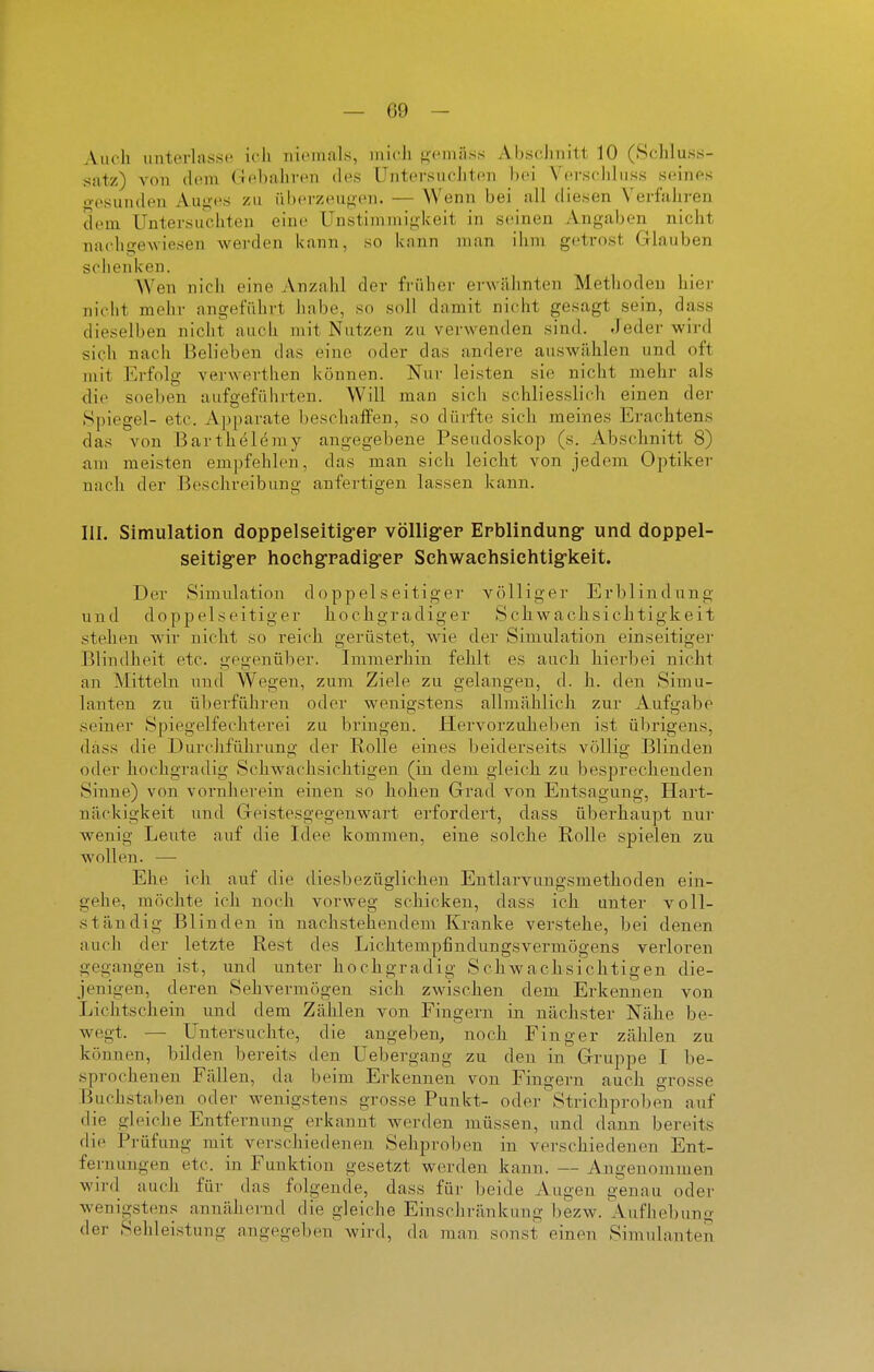 Auch unterlasse ich niemals, niicli ^cuiiiss AbscJiiiitt 10 (Schliiss- satz) von dem Gebaliven des üntersucliteii hei Verschluss seines o-esunden Aug-es zu überzeugen. — Wenn bei all diesen Verfaliren dem Untersuchten eine Unstimmigkeit in seinen Angaben nicht na<'hge\viesen werden kann, so kann man ihm getrost Glauben sciienken. AVen nich eine Anzahl der früher erwähnten Methoden hiei- nicht mehr angeführt habe, so soll damit nicht gesagt sein, dass dieselben nicht auch mit Nutzen zu verwenden sind. Jeder wird sich nach Belieben das eine oder das andere auswählen und oft mit Erfolg verwerthen können. Nur leisten sie nicht mehr als die soeben aufgeführten. Will man sich schliesslich einen dei- Spiegel- etc. Apparate beschaffen, so dürfte sich meines Erachtens das von Bartheleray angegebene Pseudoskop (s. Abschnitt 8) am meisten empfehlen, das man sich leicht von jedem Optiker nach der Beschreibung anfertigen lassen kann. III. Simulation doppelseitig-ep völllg-ep Erblindung- und doppel- seitiger hochgradig-ep Schwachsichtig'keit. Der Simulation doppelseitiger völliger Erblindung und doppelseitiger hochgradiger Schwachsichtigkeit stehen wir nicht so reich gerüstet, wie der Simulation einseitiger Blindheit etc. gegenüber. Immerhin fehlt es auch hierbei nicht an Mitteln und Wegen, zum Ziele zu gelangen, d. h. den Simu- lanten zu überführen oder wenigstens allmählich zur Aufgabe seiner Spiegelfechterei zu bringen. Hervorzuheben ist übrigens, dass die Durchführung der Rolle eines beiderseits völlig Blinden oder hochgrailig Schwachsichtigen (in dem gleich zu besprechenden Sinne) von vornherein einen so hohen Grad von Entsagung, Hart- näckigkeit und Geistesgegenwart erfordert, dass überhaupt nur wenig Leute auf die Idee kommen, eine solche Rolle sjDielen zu wollen. — Ehe ich auf die diesbezüglichen Entlarvungsmethoden ein- gehe, möchte ich noch vorweg schicken, dass ich unter voll- ständig Blinden in nachstehendem Kranke verstehe, bei denen auch der letzte Rest des Lichtempfindungsvermögens verloren gegangen ist, und unter hochgradig Schwachsichtigen die- jenigen, deren Sehvermögen sich zwischen dem Erkennen von Lichtschein und dem Zählen von Fingern in nächster Nähe be- wegt. — Untersuchte, die angeben., noch Finger zählen zu können, bilden bereits den Uebergang zu den in Gruppe I be- sprochenen Fällen, da beim Erkennen von Fingern auch grosse Buchstaben oder wenigstens grosse Punkt- oder Strichproben auf die gleiche Entfernung erkannt werden müssen, und dann bereits die Prüfung mit verschiedenen Sehproben in verschiedenen Ent- fernungen etc. in Funktion gesetzt werden kann. — Angenommen wird auch für das folgende, dass für beide Augen g'enau oder wenigstens annähernd die gleiche Einschränkung bezw. Aufhebung der Sehleistung angegeben wird, da man sonst einen Simulanten