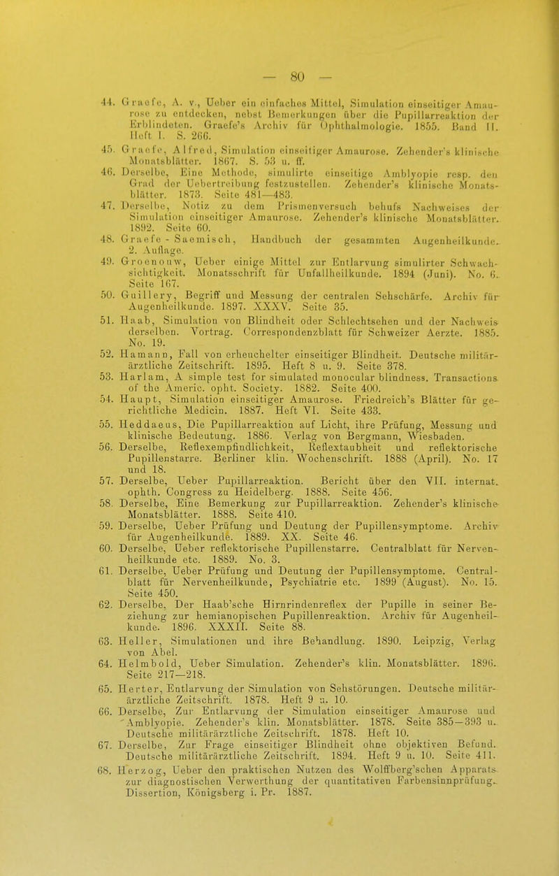 — 80 — 44. Gracfc, A. v., Ucber ein (iinfachos Mittel, Simulation einseitiger Aniau- roso zu entdecken, nebst J^cinorkungen über die Pupillarreaktion di'r Krl)liiidoten. Graefo's Archiv für (Jphthalmologie. 1855. Band II lieft I. S. 2GG. 45. Graefe, A 1 fred, Simulation einseitiger Amaurose. Zehenders klinische Monatsblälter. 18(57. S. u. ff. 46. Derselbe, Eine Methode, siniulirte einseitige Amblyopie resp. den Grad der Uebertreibung festzustellen. Zehender's klinische Moiiats- bültter. 1873. Seite 481—483. 47. Derselbe, Notiz zu dem Prismenversucb behufs Nachweises der Simulation einseitiger Amaurose. Zehender's klinische Monatsblättcr. 1892. Seite 60. 48. Graefe - Saemisch, Handbuch der gesammten Augenheilkunde. 2. .\ullage. 49. Groenouw, Uebcr einige Mittel zur Entlarvung simulirter Schwach- siclitigkeit. Monatsschrift für Unfallheilkunde. 1894 (Juni). No. 6. Seite 107. 50. Guillery, Begriff und Messung der centralen Sehschärfe. Archiv für Augenheilkunde. 1897. XXXV. Seite 3.5. 51. Haab, Simulation von Blindheit oder Schlechtsehen und der Nachweis- derselben. Vortrag. ('orrespondenzblatt für Schweizer Aerzte. 1885. No. 19. 52. Hamann, Fall von erheuchelter einseitiger Blindheit. Deutsche militär- ärztliche Zeitschrift. 1895. Heft 8 u. 9. Seite 378. 53. llarlam, A simple test for simulated monocular bliadness. Transactions. of the Americ. opht. Society. 1882. Seite 400. 54. Haupt, Simulation einseitiger Amaurose. Friedreich's Blätter für ge- richtliche Medicin. 1887. Heft VI. Seite 433. 55. Heddaeus, Die Pupillarreaktioa auf Licht, ihre Prüfung, Messung und klinische Bedeutung. 1886. Verlag von Bergmann, Wiesbaden. 56. Derselbe, Retlexempfindlichkeit, Reflextaubheit und reflektorische Pupillenstarre. Berliner klin. W^ochenschrift. 1888 (April). No. 17 und 18. 57. Derselbe, Ueber Pupillarreaktion. Bericht über den VlI. internat. ophth. Congress zu Heidelberg. 1888. Seite 456. 58. Derselbe, Eine Bemerkung zur Pupillarreaktion. Zehender's klinische- Monatsblätter. 1888. Seite 410. 59. Derselbe, Ueber Prüfung und Deutung der Pupillensymptome. Archiv für Augenheilkunde. 1889. XX. Seite 46. 60. Derselbe, Ueber reflektorische Pupillenstarre. Centralblatt für Nerven- heilkunde etc. 1889. No. 3. 61. Derselbe, Ueber Prüfung und Deutung der Pupillensymptome. Central- blatt für Nervenheilkunde, Psychiatrie etc. 1899 (August). No. 15. Seite 450. 62. Derselbe, Der Haab'sche Hirnrindenreflex der Pupille in seiner Be- ziehung zur hemianopischen Pupillenreaktion. Archiv für Augenheil- kunde. 1896. XXXII. Seite 88. 63. Heller, Simulationen und ihre Behandlung. 1890. Leipzig, Verlag von Abel. 64. Helmbold, Ueber Simulation. Zehender's klin. Monatsblätter. 1890. Seite 217—218. 65. Ilerter, Entlarvung der Simulation von Sehstörungen. Deutsche militär- ärztliche Zeitschrift. 1878. Heft 9 u. 10. 66. Derselbe, Zur Entlarvung der Simulation einseitiger Amaur(jse und '.\mblyopie. Zehender's klin. Monatsblätter. 1878. Seite 385 — 393 u. Deutsche militärärztliche Zeitschrift. 1878. Heft 10. 67. Derselbe, Zur Frage einseitiger Blindheit ohne objektiven Befund. Deutsche militärärztliche Zeilschrift. 1894. Heft 9 u. 10. Seite 411. 68. Herzog, Ueber den praktischen Nutzen des Wolffberg'schen Apparats zur diagnostischen Verwerthung der quantitativen Farbensinnprüfung..