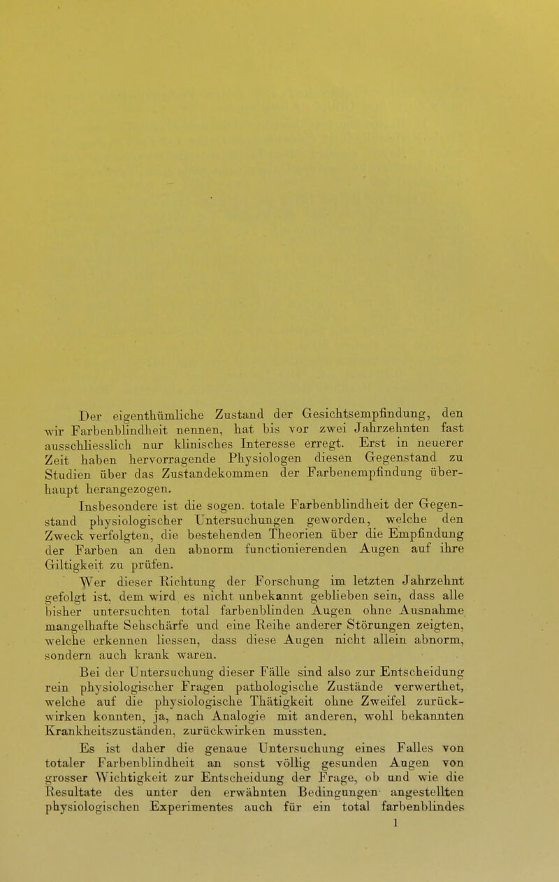 Der eigentliümliclie Zustand der Gesichtsempfindung, den wir Farbenblindheit nennen, bat bis vor zwei Jahrzehnten fast ausschliesslich nur klinisches Interesse erregt. Erst in neuerer Zeit haben hervorragende Physiologen diesen Gegenstand zu Studien über das Zustandekommen der Farbenempfindung über- haupt herangezogen. Insbesondere ist die sogen, totale Farbenblindheit der Gegen- stand physiologischer Untersuchungen geworden, welche den Zweck verfolgten, die bestehenden Theorien über die Empfindung der Farben an den abnorm functionierenden Augen auf ihre Giltigkeit zu prüfen. Wer dieser Richtung der Forschung im letzten Jahrzehnt gefolgt ist, dem wird es nicht unbekannt geblieben sein, dass alle bisher untersuchten total farbenblinden Augen ohne Ausnahme mangelhafte Sehschärfe und eine Reihe anderer Störungen zeigten, welche erkennen Hessen, dass diese Augen nicht allein abnorm, sondern auch krank waren. Bei der Untersuchung dieser Fälle sind also zur Entscheidung rein physiologischer Fragen pathologische Zustände verwerthet, welche auf die physiologische Thätigkeit ohne Zweifel zurück- wirken konnten, ja, nach Analogie mit anderen, wohl bekannten Krankheitszuständen, zurückwirken mussten. Es ist daher die genaue Untersuchung eines Falles von totaler Farbenblindheit an sonst völlig gesunden Augen von grosser Wichtigkeit zur Entscheidung der Frage, ob und wie die Resultate des unter den erwähnten Bedingungen angestellten physiologischen Experimentes auch für ein total farbenblindes
